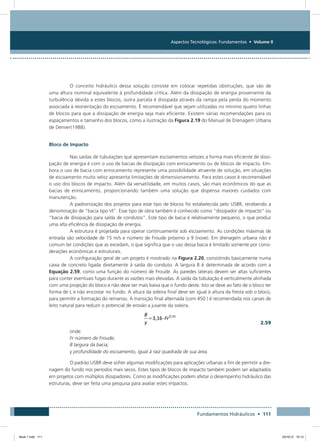 Aspectos Tecnológicos: Fundamentos • Volume II
Fundamentos Hidráulicos • 111
O conceito hidráulico dessa solução consiste em colocar repetidas obstruções, que são de
uma altura nominal equivalente à profundidade crítica. Além da dissipação de energia proveniente da
turbulência devida a estes blocos, outra parcela é dissipada através da rampa pela perda do momento
associada à reorientação do escoamento. É recomendável que sejam utilizadas no mínimo quatro linhas
de blocos para que a dissipação de energia seja mais eficiente. Existem várias recomendações para os
espaçamentos e tamanho dos blocos, como a ilustração da Figura 2.19 do Manual de Drenagem Urbana
de Denver(1988).
Bloco de Impacto
Nas saídas de tubulações que apresentam escoamentos velozes a forma mais eficiente de dissi-
pação de energia é com o uso de bacias de dissipação com enrocamento ou de blocos de impacto. Em-
bora o uso de bacia com enrocamento represente uma possibilidade atraente de solução, em situações
de escoamento muito veloz apresenta limitações de dimensionamento. Para estes casos é recomendável
o uso dos blocos de impacto. Além da versatilidade, em muitos casos, são mais econômicos do que as
bacias de enrocamento, proporcionando também uma solução que dispensa maiores cuidados com
manutenção.
A padronização dos projetos para esse tipo de blocos foi estabelecida pelo USBR, recebendo a
denominação de “bacia tipo VI”. Esse tipo de obra também é conhecido como “dissipador de impacto” ou
“bacia de dissipação para saída de condutos”. Este tipo de bacia é relativamente pequeno, o que produz
uma alta eficiência de dissipação de energia.
A estrutura é projetada para operar continuamente sob escoamento. As condições máximas de
entrada são velocidade de 15 m/s e número de Froude próximo a 9 (nove). Em drenagem urbana não é
comum ter condições que as excedam, o que significa que o uso dessa bacia é limitado somente por consi-
derações econômicas e estruturais.
A configuração geral de um projeto é mostrado na Figura 2.20, consistindo basicamente numa
caixa de concreto ligada diretamente à saída do conduto. A largura B é determinada de acordo com a
Equação 2.59, como uma função do número de Froude. As paredes laterais devem ser altas suficientes
para conter eventuais fugas durante as vazões mais elevadas. A saída da tubulação é verticalmente alinhada
com uma projeção do bloco e não deve ser mais baixa que o fundo deste. Isto se deve ao fato de o bloco ter
forma de L e não encostar no fundo. A altura da soleira final deve ser igual à altura da fresta sob o bloco,
para permitir a formação do remanso. A transição final alternada (com 450 ) é recomendada nos canais de
leito natural para reduzir o potencial de erosão a jusante da soleira.
  2.59
onde:
Fr número de Froude;
B largura da bacia;
y profundidade do escoamento, igual à raiz quadrada de sua área.
O padrão USBR deve sofrer algumas modificações para aplicações urbanas a fim de permitir a dre-
nagem do fundo nos períodos mais secos. Estes tipos de blocos de impacto também podem ser adaptados
em projetos com múltiplos dissipadores. Como as modificações podem afetar o desempenho hidráulico das
estruturas, deve ser feita uma pesquisa para avaliar estes impactos.
Book 1.indb 111 23/10/12 15:13
 