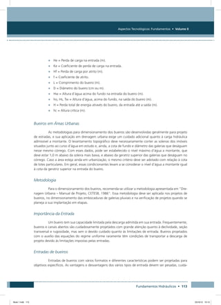 Aspectos Tecnológicos: Fundamentos • Volume II
Fundamentos Hidráulicos • 113
•	 He = Perda de carga na entrada (m).
•	 Ke = Coeficiente de perda de carga na entrada.
•	 Hf = Perda de carga por atrito (m).
•	 f = Coeficiente de atrito.
•	 L = Comprimento do bueiro (m).
•	 D = Diâmetro do bueiro (cm ou m).
•	 Hw = Altura d’água acima do fundo na entrada do bueiro (m).
•	 ho, Hs, Tw = Altura d’água, acima do fundo, na saída do bueiro (m).
•	 H = Perda total de energia através do bueiro, da entrada até a saída (m).
•	 hc = Altura crítica (m).
Bueiros em Áreas Urbanas
As metodologias para dimensionamento dos bueiros são desenvolvidas geralmente para projeto
de estradas, e sua aplicação em drenagem urbana exige um cuidado adicional quanto à carga hidráulica
admissível a montante. O levantamento topográfico deve necessariamente conter as soleiras dos imóveis
situados junto ao curso d’água em estudo e, ainda, a cota de fundo e diâmetro das galerias que deságuam
nesse mesmo córrego. Com esses dados, pode ser estabelecido o nível máximo d’água a montante, que
deve estar 1,0 m abaixo da soleira mais baixa, e abaixo da geratriz superior das galerias que deságuam no
córrego. Caso a área esteja ainda em urbanização, o mesmo critério deve ser adotado com relação à cota
de lotes particulares. Em geral, essas condicionantes levam a se considerar o nível d’água a montante igual
à cota da geratriz superior na entrada do bueiro.
Metodologia
Para o dimensionamento dos bueiros, recomenda-se utilizar a metodologia apresentada em “Dre-
nagem Urbana – Manual de Projeto, CETESB, 1986”. Essa metodologia deve ser aplicada nos projetos de
bueiros, no dimensionamento das embocaduras de galerias pluviais e na verificação de projetos quando se
planeja a sua implantação em etapas.
Importância da Entrada
Um bueiro tem sua capacidade limitada pela descarga admitida em sua entrada. Frequentemente,
bueiros e canais abertos são cuidadosamente projetados com grande atenção quanto à declividade, seção
transversal e rugosidade, mas sem o devido cuidado quanto às limitações de entrada. Bueiros projetados
com o auxílio das equações do regime uniforme raramente têm condições de transportar a descarga de
projeto devido às limitações impostas pelas entradas.
Entradas de bueiros
Entradas de bueiros com vários formatos e diferentes características podem ser projetadas para
objetivos específicos. As vantagens e desvantagens dos vários tipos de entrada devem ser pesadas, cuida-
Book 1.indb 113 23/10/12 15:13
 