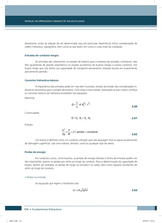 Manual de Drenagem e Manejo de Águas Pluviais
114 • Fundamentos Hidráulicos
dosamente, antes da seleção de um determinado tipo em particular, devendo-se incluir considerações de
ordem hidráulica, topográfica, bem como as que levem em conta o custo total da instalação.
Entradas de condutos longos
As entradas são importantes no projeto de bueiros para a travessia de estradas, entretanto, elas
têm igualmente de grande importância no projeto econômico de bueiros longos e outros condutos. Um
bueiro longo que não tenha sua capacidade de transporte plenamente utilizada resulta em investimento
parcialmente perdido.
Conceitos hidráulicos básicos
A importância das entradas pode ser mais bem ilustrada, através da revisão das considerações hi-
dráulicas necessárias para o projeto de bueiros. Com vistas a essa revisão, pressupõe-se que o leitor conheça
os conceitos básicos de hidráulica envolvidos nas equações:
Manning
  2.60
Continuidade
  2.61
Energia
  2.62
Um bueiro é definido como um conduto utilizado para dar passagem livre às águas provenientes
de drenagem superficial, sob uma rodovia, ferrovia, canal ou qualquer tipo de aterro.
Perdas de energia
Em condutos curtos, como bueiros, as perdas de energia devidas à forma da entrada podem ser
tão importantes quanto as perdas por atrito ao longo do conduto. Para a determinação da capacidade do
bueiro, devem ser avaliadas as perdas de carga na entrada e na saída, bem como aquelas resultantes do
atrito ao longo do conduto.
• Perdas na entrada
As equações que regem o fenômeno são:
  2.63
Book 1.indb 114 23/10/12 15:13
 