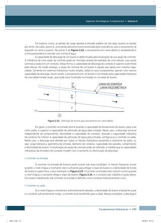 Aspectos Tecnológicos: Fundamentos • Volume II
Fundamentos Hidráulicos • 117
Em bueiros curtos, as perdas de carga devidas à entrada podem ser tão altas quanto as perdas
por atrito. Na saída, ponto 4, uma perda adicional ocorre provocada pela turbulência, pois o escoamento se
expande no canal a jusante. No ponto 5 da Figura 2.22, o escoamento em canal aberto é restabelecido e
a linha piezométrica coincide com a linha d’água.
A capacidade de descarga de um bueiro é determinada pela localização de sua seção de controle.
A influência de uma seção de controle pode ser ilustrada através do exemplo de uma válvula, cujo ajuste
controla a vazão em um conduto. Dessa forma, a capacidade de descarga do conduto é superior à permitida
pela válvula. De modo análogo, a seção de controle de um bueiro é aquela que opera com máxima capa-
cidade. Somente em sistemas hidráulicos muito simples, todos os seus componentes operam com mesma
capacidade de descarga. Assim sendo, o escoamento em um bueiro é controlado pela capacidade hidráulica
de uma determinada seção, que pode estar localizada na entrada ou na saída do bueiro.
Figura 2.22 - Definição de termos para escoamento em canal aberto
Em geral, o controle na entrada ocorre quando a capacidade de escoamento do bueiro, para uma
certa vazão, é superior à capacidade de admissão de água pela entrada. Nesse caso, a descarga torna-se
independente do comprimento, declividade e rugosidade do conduto. Quando a capacidade hidráulica
do conduto for inferior à capacidade de admissão de água pela entrada, configura-se o controle na saída.
Neste caso, a descarga será afetada por todos os fatores hidráulicos existentes a montante da saída, ou
seja: carga hidráulica, geometria da entrada, diâmetro do conduto, rugosidade das paredes, comprimento
e declividade do bueiro. A localização da seção de controle pode ser alterada, à medida que as capacidades
hidráulicas da entrada e do conduto mudem com o aumento ou diminuição da descarga.
• Controle na entrada
O controle na entrada de bueiros pode ocorrer sob duas condições. A menos frequente ocorre
quando o nível d’água a montante não é suficiente para afogar o topo do bueiro e a declividade de fundo
do bueiro é supercrítica, como mostrado na Figura 2.23. 0 controle na entrada mais comum ocorre quando
o nível d’água a montante afoga o topo do bueiro, Figura 2.24, e o conduto não trabalha à seção plena.
Um bueiro trabalhando sob controle na entrada é definido como conduto hidraulicamente curto.
• Controle na saída
Se o nível d’água a montante é suficientemente elevado, a declividade do bueiro é bastante suave
e o conduto suficientemente longo, o controle será transferido para a saída. Nessas condições, a descarga é
Book 1.indb 117 23/10/12 15:13
 