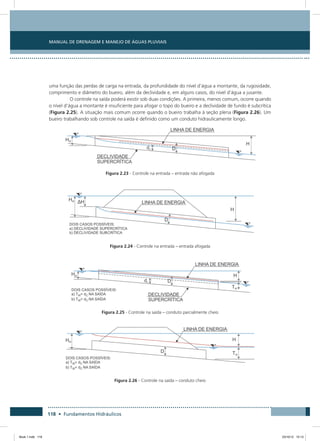 Manual de Drenagem e Manejo de Águas Pluviais
118 • Fundamentos Hidráulicos
uma função das perdas de carga na entrada, da profundidade do nível d’água a montante, da rugosidade,
comprimento e diâmetro do bueiro, além da declividade e, em alguns casos, do nível d’água a jusante.
O controle na saída poderá existir sob duas condições. A primeira, menos comum, ocorre quando
o nível d’água a montante é insuficiente para afogar o topo do bueiro e a declividade de fundo é subcrítica
(Figura 2.25). A situação mais comum ocorre quando o bueiro trabalha à seção plena (Figura 2.26). Um
bueiro trabalhando sob controle na saída é definido como um conduto hidraulicamente longo.
Figura 2.23 - Controle na entrada – entrada não afogada
Figura 2.24 - Controle na entrada – entrada afogada
Figura 2.25 - Controle na saída – conduto parcialmente cheio
Figura 2.26 - Controle na saída – conduto cheio
Book 1.indb 118 23/10/12 15:13
 