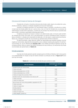 Aspectos Tecnológicos: Fundamentos • Volume II
Fundamentos Hidráulicos • 119
Estruturas de Entrada de Sistemas de Drenagem
O projeto de um bueiro, incluindo as estruturas de entrada e saída, requer uma análise dos custos,
eficiência hidráulica, objetivos e condições topográficas do local de implantação.
Quando as condições permitirem um nível elevado d’água a montante, a escolha de um deter-
minado tipo de entrada poderá não ser o ponto crítico, mas se o nível for limitado e/ou os processos de
sedimentação e erosão forem apreciáveis, a escolha de uma entrada mais eficiente deve ser providenciada
para se obter a necessária capacidade de descarga pelo bueiro.
O objetivo principal de um bueiro é conduzir uma determinada vazão. Um bueiro pode também
ser utilizado para limitar uma vazão, isto é, para descarregar um volume controlado de água, enquanto a
bacia a montante é utilizada como reservatório de detenção, a fim de reduzir a vazão de pico de enchente.
Nesse caso, é desejável a escolha de uma entrada que apresente baixa eficiência hidráulica.
Os tipos de entrada, a seguir descritos, podem ser relacionados para satisfazer qualquer uma das
exigências mencionadas, dependendo da topografia ou das condições impostas pelo projetista. O coeficien-
te de entrada, Ke, que foi definido pela Equação 2.64 é uma medida da eficiência hidráulica do tipo de
entrada escolhido, sendo os valores mais baixos indicadores de maior eficiência. Os coeficientes de entrada
recomendados são apresentados na Tabela 2.6.
Entradas projetantes
Esse tipo de entrada apresenta grande variação quanto à eficiência hidráulica, bem como quanto
à sua adaptabilidade em relação ao tipo de material utilizado na confecção do tubo. A Figura 2.27 ilustra
este tipo de entrada.
Tabela 2.6 - Coeficientes de entrada (Ke) para controle na saída
TIPO DE ENTRADA
COEFICIENTE DE ENTRADA
(Ke)
Entrada do tubo com muro de testa
• Borda ranhurada 0,20
• Borda arredondada (raio = 0,15D) 0,15
• Borda arredondada (raio = 0,25D) 0,10
• Borda em ângulo reto (concreto e TMC) 0,40
Entrada do tubo com muro de testa e muro de ala a 45°
• Borda ranhurada 0,20
• Borda em ângulo reto 0,35
Muro de testa com muros de ala paralelos, espaçados de1,25D.
• Borda ranhurada 0,30
• Borda em ângulo reto 0,40
Entrada projetante
• Borda ranhurada 0,25
• Borda em ângulo reto 0,50
• Borda delgada, parede fina 0,90
Book 1.indb 119 23/10/12 15:13
 