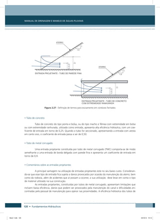 Manual de Drenagem e Manejo de Águas Pluviais
120 • Fundamentos Hidráulicos
Figura 2.27 - Definição de termos para escoamento em condutos fechados
• Tubo de concreto
Tubo de concreto do tipo ponta e bolsa, ou do tipo macho e fêmea com extremidade em bolsa
ou com extremidade ranhurada, utilizado como entrada, apresenta alta eficiência hidráulica, com um coe-
ficiente de entrada em torno de 0,25. Quando o tubo for seccionado, apresentando a entrada com aresta
em canto vivo, o coeficiente de entrada passa a ser de 0,50.
• Tubo de metal corrugado
Uma entrada projetante constituída por tubo de metal corrugado (TMC) comporta-se de modo
semelhante a uma entrada de borda delgada com parede fina e apresenta um coeficiente de entrada em
torno de 0,9.
• Comentários sobre as entradas projetantes
A principal vantagem na utilização de entradas projetantes está no seu baixo custo. Consideran-
do-se que esse tipo de entrada fica sujeita a danos provocados por ocasião da manutenção do aterro, bem
como da rodovia, além de acidentes que aí possam a ocorrer, a sua utilização deve levar em conta o tipo
de material utilizado na sua construção.
As entradas projetantes, constituídas por tubos de metal corrugado, apresentam limitações que
incluem baixa eficiência, danos que podem ser provocados pela manutenção do canal e dificuldades en-
contradas pelo pessoal de manutenção para operar nas proximidades. A eficiência hidráulica dos tubos de
Book 1.indb 120 23/10/12 15:13
 