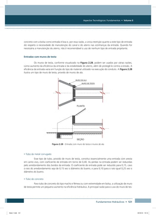 Aspectos Tecnológicos: Fundamentos • Volume II
Fundamentos Hidráulicos • 121
concreto com a bolsa como entrada é boa e, por essa razão, a única restrição quanto a este tipo de entrada
diz respeito à necessidade de manutenção do canal e do aterro nas vizinhanças da entrada. Quando for
necessária a manutenção do aterro, não é recomendável o uso de nenhum tipo de entrada projetante.
Entradas com muros de testa
Os muros de testa, conforme visualizado na Figura 2.28, podem ser usados por várias razões,
como aumento da eficiência da entrada e da estabilidade do aterro, além de protegê-lo contra a erosão. A
eficiência da entrada varia em função do tipo de material utilizado na execução do conduto. A Figura 2.28
ilustra um tipo de muro de testa, provido de muros de ala.
Figura 2.28 - Entrada com muro de testa e muros de ala
• Tubo de metal corrugado
Esse tipo de tubo, provido de muro de testa, constitui essencialmente uma entrada com aresta
em canto vivo, com coeficiente de entrada em torno de 0,40. As perdas na entrada podem ser reduzidas
pelo arredondamento dos bordos da entrada. O coeficiente de entrada pode ser reduzido para 0,15, caso
o raio do arredondamento seja de 0,15 vez o diâmetro do bueiro, e para 0,10 para o raio igual 0,25 vez o
diâmetro do bueiro.
• Tubo de concreto
Para tubo de concreto do tipo macho e fêmea ou com extremidade em bolsa, a utilização de muro
de testa permite um pequeno aumento na eficiência hidráulica. A principal razão para o uso do muro de tes-
Book 1.indb 121 23/10/12 15:13
 
