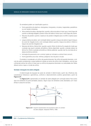 Manual de Drenagem e Manejo de Águas Pluviais
124 • Fundamentos Hidráulicos
Os vertedores podem ser classificados quanto à:
•	 Forma geométrica da abertura: retangulares, triangulares, circulares, trapezoidais, parabólicos
ou com seções compostas.
•	 Altura relativa da soleira: descarga livre, quando a altura da soleira é maior que o nível d’água de
jusante ou descarga afogada, quando a altura da soleira é menor que o nível d`água de jusante.
•	 Natureza da parede: quando a espessura da parede é delgada (para e2/3H) e espessa (para
e2/3H).
•	 Largura relativa da soleira: sem contração lateral, quando a largura da soleira é igual à largura
do canal de chegada (L=b) e com contração lateral, quando a largura da soleira é inferior à
largura do canal de chegada (Lb).
•	 Natureza da lâmina: lâmina livre: quando a parte inferior da lâmina for arejada de modo que
a pressão seja igual à pressão atmosférica, lâmina deprimida: quando a pressão abaixo da
lâmina for inferior à pressão atmosférica e lâmina aderente: quando não há uma bolsa de ar
abaixo da lâmina vertente.
•	 Inclinação do paramento com a vertical: pode ser inclinado ou vertical (mais comum).
•	 Forma geométrica da crista: retilínea, poligonal, bico de pato e circular.
O vertedor é considerado um orifício de grande dimensão. No orifício de grande dimensão, o cál-
culo da vazão considerando a carga medida em relação ao centro do orifício não é verdadeiro, uma vez que
a dimensão vertical do orifício é maior que os orifícios de pequenas dimensões e as velocidades dos filetes
diferem entre o topo e o fundo do orifício.
Vertedor retangular de soleira delgada
A determinação da equação da vazão do vertedor é determinada a partir das influências das
características hidráulicas e geométricas, conforme o desenvolvimento analítico apresentado a partir da
Figura 2.31.
Na Figura 2.31 é apresentado um vertedor de soleira delgada sem contração lateral. Para outros
tipos de vertedores há particularidades próprias. Alguns tipos de vertedores serão abordados com maior
ênfase no decorrer do texto.
Figura 2.31 - Esquema representativo do escoamento sobre um vertedor
de soleira delgada. Adaptado (PORTO, 1998)
Book 1.indb 124 23/10/12 15:13
 