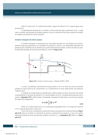 Manual de Drenagem e Manejo de Águas Pluviais
126 • Fundamentos Hidráulicos
Onde: Q: vazão (m3
/s), Cd: coeficiente de vazão, L:largura da soleira (m) H e :carga de água acima
da soleira (m).
A capacidade de descarga de um vertedor é influenciada por alguns parâmetros como: a carga
sobre o vertedor, aproximação do vertedor, espessura, altura e comprimento da soleira, posição do vertedor
em relação ao escoamento e lâmina vertente.
Vertedor retangular de soleira espessa
O vertedor retangular é caracterizado por uma soleira que deve ter uma espessura (e) suficien-
temente longa para proporcionar um paralelismo ao longo de si mesmo, com distribuição hidrostática de
pressão graças à aderência do escoamento com o plano horizontal do vertedor. A altura da soleira é carac-
terizada pela elevação do fundo do canal (Delta Z), conforme Figura 2.32.
Figura 2.32 - Vertedor de soleira espessa . Adaptado (PORTO, 1998)
A crista é considerada suficientemente longa quando e 3H e as linhas de corrente ocorrerão
paralelas na maior parte do seu comprimento. Se o comprimento for maior, pode ocorrer uma perda de
carga por atrito.
A equação de energia pode ser aplicada para a determinação da vazão nos pontos das seções
correspondentes a montante do vertedor (1) e a profundidade crítica (2). Considerando escoamento livre a
jusante, a Equação 2.74 foi determinada e corresponde a equação da vazão teórica, uma vez que as perdas
de carga foram desprezadas.
  2.74
Onde: Q é a vazão teórica (m3
/s), g é a aceleração da gravidade (m/s2
), b é a largura do canal (m)
e H é a carga de água sobre a soleira (m).
Como não foram consideradas as perdas de carga na equação teórica representada pela Equa-
ção 2.74, deve ser inserido um coeficiente de vazão ou coeficiente de correção (Cco) para uma melhor
representatividade da vazão escoada pelo vertedor. Inserindo o Cco na Equação 2.74, obtém-se a Equa-
ção 2.75.
08619 MIOLO 02.indd 126 24/10/12 11:23
 