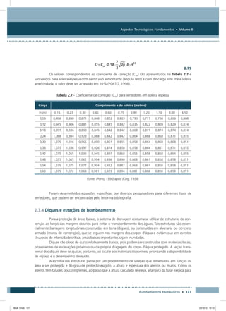 Aspectos Tecnológicos: Fundamentos • Volume II
Fundamentos Hidráulicos • 127
  2.75
Os valores correspondentes ao coeficiente de correção (Cco) são apresentados na Tabela 2.7 e
são válidos para soleira espessa com canto vivo a montante (ângulo reto) e com descarga livre. Para soleira
arredondada, o valor deve ser acrescido em 10% (PORTO, 1998).
Tabela 2.7 - Coeficiente de correção (Cco) para vertedores em soleira espessa
Carga Comprimento e da soleira (metros)
H (m) 0,15 0,23 0,30 0,45 0,60 0,75 0,90 1,20 1,50 3,00 4,50
0,06 0,906 0,890 0,871 0,848 0,822 0,803 0,790 0,771 0,758 0,806 0,868
0,12 0,945 0,906 0,881 0,855 0,845 0,842 0,835 0,822 0,809 0,829 0,874
0,18 0,997 0,936 0,890 0,845 0,842 0,842 0,868 0,871 0,874 0,874 0,874
0,24 1,068 0,984 0,923 0,868 0,842 0,842 0,864 0,868 0,868 0,871 0,855
0,30 1,075 1,016 0,965 0,890 0,861 0,855 0,858 0,864 0,868 0,868 0,851
0,36 1,075 1,036 0,997 0,926 0,874 0,858 0,858 0,864 0,861 0,871 0,855
0,42 1,075 1,055 1,036 0,945 0,897 0,868 0,855 0,858 0,858 0,864 0,855
0,48 1,075 1,065 1,062 0,994 0,936 0,890 0,868 0,861 0,858 0,858 0,851
0,54 1,075 1,075 1,072 0,994 0,932 0,887 0,868 0,861 0,858 0,858 0,851
0,60 1,075 1,072 1,068 0,981 0,923 0,894 0,881 0,868 0,858 0,858 0,851
Fonte: (Porto, 1998) apud (King, 1954)
Foram desenvolvidas equações específicas por diversos pesquisadores para diferentes tipos de
vertedores, que podem ser encontradas pelo leitor na bibliografia.
2.3.4 Diques e estações de bombeamento
Para a proteção de áreas baixas, o sistema de drenagem costuma se utilizar de estruturas de con-
tenção ao longo das margens dos rios para evitar o transbordamento das águas. Tais estruturas são essen-
cialmente barragens longitudinais construídas em terra (diques), ou construídas em alvenaria ou concreto
armado (muros de contenção), que se erguem nas margens dos corpos d’água e evitam que em eventos
chuvosos de intensidade crítica, áreas baixas importantes sejam inundadas.
Diques são obras de custo relativamente baixos, pois podem ser construídas com materiais locais,
provenientes de escavações próximas ou da própria dragagem do corpo d’água protegido. A seção trans-
versal dos diques deve se ajustar, portanto, ao local e aos materiais disponíveis, priorizando a disponibilidade
de espaço e o desempenho desejado.
A escolha das estruturas passa por um procedimento de seleção que dimensiona em função da
área a ser protegida e do grau de proteção exigido, a altura e espessura dos aterros ou muros. Como os
aterros têm taludes pouco íngremes, ao passo que a altura calculada se eleva, a largura da base exigida para
Book 1.indb 127 23/10/12 15:13
 