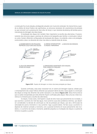 Manual de Drenagem e Manejo de Águas Pluviais
128 • Fundamentos Hidráulicos
a construção fica muito elevada, privilegiando soluções com muros de contenção. Da mesma forma, quan-
do os efeitos do lençol freático são significativos, as estruturas necessitam de características de proteção
ou que convivam com a presença de níveis altos do lençol, o que necessita da presença de bombas para a
manutenção da drenagem das áreas baixas.
A localização dos diques tem também fator importante na escolha das alternativas. O posicio-
namento das estruturas segue a premissa de utilizar-se da topografia para facilitar a construção e reduzir
os custos. Existem diferentes configurações de localização dos diques, circundando a área a ser protegida,
contornando a área e se elevando até cotas mais altas ou isolando áreas de várzea.
Figura 2.33 - Projetos de drenagem no interior das áreas protegidas por diques
Quando confinadas, estas áreas necessitam de um sistema de drenagem especial, voltado para
o remanejamento dos corpos hídricos afluentes que passavam dentro da área. Outra opção é a construção
dos diques ao longo dos afluentes não sendo necessário o seu desvio (Figura 2.33). Dessa forma evita-se
que as vazões transportadas por estes afluentes fiquem confinadas pelos diques. Mais uma vez o fator eco-
nômico é o limitante para a escolha das alternativas.
Os diques, muitas vezes, restringirem a seção do leito maior que previamente era inundada, o
que acarreta o aumento do nível das águas. Esse aumento causa dois problemas distintos, que devem
ser considerados na decisão de construção ou não da proteção por diques, que são a diminuição da
velocidade do canal a montante e o seu aumento logo a jusante destes. Tal fato causa o aumento no
depósito de material carreado a montante, com a possível enchente em locais previamente não inun-
dáveis, e o aumento da erosão a montante, podendo prejudicar as fundações dos diques e a perda de
terrenos ocupados a jusante.
Book 1.indb 128 23/10/12 15:13
 