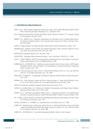 Aspectos Tecnológicos: Fundamentos • Volume II
Fundamentos Hidráulicos • 129
2.4 REFERÊNCIAS BIBLIOGRÁFICAS
ARMY, G et al. Water quality management planning for urban runoff. USEPA (EPA Report 440/9-75-004).
Office of Planning Standards, Washington, D.C., Dezembro,1974.
ASCE. Design and Construction of Urban StormWater System. Manual of Practice nº 77. American Society
of Civil Engineers, New York, 1992.
BENNETT, E.R.; LINSTEDT, K.D.. Pollutional characteristics of stormwater runoff. Colorado Water Resour-
ces Institute Completion Report nº 84, Colorado State University, Fort Collins, Colorado, Setem-
bro,1978, 204p.
BLENCH,T.. Regime Behavior of Canals and Rivers, Butherworths Scientific Publications, London, 1957.
BROWNLIE,W.R.. Prediction of Flow Depth and Sediment Discharge in Open Channels, Report No. KH-R-
-43a, W.M. Keck Laboratory, Caltec, EUA, Nov. 1981.
DAEE/CETESB. Drenagem Urbana 2a ed., São Paulo, 1980.
DAEE/CETESB. “Drenagem Urbana: Manual de Projeto”, 3a ed., São Paulo, CETESB, 477 p., 1986.
D.A.E.E. - (LLORET RAMOS, CARLOS). Erosão Superficial e Assoreamento em Corpos D’água, Curso de For-
mação e Especialização, P.E.R.H., (DAEE/EPUSP/FCTH), 1992.
DORNIGIAN A.S.; CRAWFORD N. H.. Modeling non-point pollution from the land surface. USEPA (Report
EPA-600/3-76-083). Office of Research and Development. Environmental Research Laboratory,
Athens, Georgia, Julho, 1976.
ELLIS, J.B.. Pollutional aspects of urban runnof. In: Urban Runnof Pollution, Torno, H.C. et al., eds..NATO ASI
series vol. 10, Springer-Verlag, Berlin, pp. 1-38, 1986.
ENGELUND, F. e HANSEN, E.. A Monograph on Sediment Transport in Alluvial Streams, Teknisk Forlag, Den-
mark, 1967.
FERRARA, R.A.. Toxic pollutants: impact and fate in receiving waters. In: Urban Runoff Pollution, Torno,
H.C.et al.,eds.. NATO ASI series vol.10, Springer-Verlag, Berlin, pp. 423-462, 1986.
GRAF, W.H..Hydraulics of Sediment Transport, Editora McGraw-Hill, EUA, 1971.
GARDE, R.J. e RANGA RAJU, K.G.. Mechanics of Sediment Transportation and Alluvial Stream Problems.
Reprinted, Wiley e Astern Ltd., N. Delhi, 1987.
HEANEY., N.S.J.. Stormwater Management Model: Level I - Comparative evaluation of storagetreatment
and other management practices. USEPA (EPA Report 600/2-77-083), Cincinatti, Outubro, 1976.
HEC. STORM - Storage, Treatment, Overflow, Runoff Model: generalized computer program 723-S8- L7520.
US Army Corps of Engineers, Davis, 1977.
HEY,R.D., BATHURST, J.C., THORNE,C.R.. Gravel Bed Rivers, John Wiley  Sons, U.K., 1985.
HUBER, W.C.. Modeling urban runoff quality: state-of-the-art. In: Urban Runoff Quality - Impact and Quality
- Impact and Quality Enhancement Technology. Urbonas, B., Roesner, L.A., eds.. American Society
of Civil Engineers, New York, pp. 34-48, 1986.
HUBER, W.C.; DICKINSON, R.E.. Storm Water Management Model- Version 4. User’s manual.
Book 1.indb 129 23/10/12 15:13
 