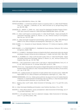 Manual de Drenagem e Manejo de Águas Pluviais
130 • Fundamentos Hidráulicos
USEPA (EPA report 600/3-88-001a). Athens, GA, 1988.
HVITVED-JACOBSEN, T.. Conventional pollutant impacts on receiving waters. In: Urban Runoff Pollution,
Torno, H.C., Marsalek, J., Desbordes, M., eds.. NATO ASI series vol.10, Springer-Verlag, Berlin,
pp. 345-378, 1986.
JOHANSON, R.C., IMHOFF, J.C.;DAVIS, H.H.. User’s manual for Hydrological Simulation Program Fortran -
HSPF. User’s manual for release 8.0. USEPA (EPA Report 600/8-84-066), Athens, GA,1984.
JONES, J.E.. Urban runoff impacts on receiving waters. In: Urban Runoff Quality - Impact and Quality Eh-
nhancement Technology. Urbonas, B., Roesner, L.A., eds.. American Society of Civil Engineers,
New York, pp. 192-216, 1986.
LAGER, J.A.. Urban stormwater management and technology: update and user’s guide. USEPA (EPA Report
600/8-77-014). Office of Research and Development. Washington, D.C., Maio, 1977.
MAZA ALVARES, J. A.. Socavacion en Cauces Naturales, Publicacion 177, Instituto de Ingenieria, UNAM,
1968.
MAZA ALVARES, J. A. e CRUICKSNHANK,V.C.. Estabilidad de Cauces Arenosos, Publicacion 305, Instituto
de Ingenieria, UNAM, 1968.
MAGNI, N., G.,  MERO, F.. Preciptações intensas no Estado de São Paulo: apresentação prática das relações
preciptação x duração x tempo de retorno obtidas para 11 cidades. São Paulo, DAEE, 188 p,1982.
MANCINI, J.L.; PLUMMER, A.H.. Urban runoff and water quality criteria. In: Urban Runoff Quality - Impact
and Quality Enhancement Technology. Urbonas, B., Roesner, L.A., eds.. American Society of Civil
Engineers, New York, pp. 133-149, 1986.
MARSALEK, J.. Toxic contaminants in urban runoff: a case study. In: Urban Runoff Pollution, Torno, H.C. et
al., eds.. NATO ASI series vol. 10, Springer Verlag, Berlin, pp.39-37, 1986.
MARTINS, R.H.O. et aL.. Carga poluidora difusa gerada na Região Metropolitana de São Paulo. In: Simpósio
Brasileiro de Recursos Hídricos 9, Anais. Associação Brasileira de Recursos Hídricos, Rio de Janeiro,
vol. 2, pp. 27-36, 1991.
MCELROY, A.D.. Loading functions for assessment of water pollution from non-point sources. USEPA (EPA
Report 600/2-76-151). Office of Research and Development. Washington, D.C., Maio, 1976.
MOREIRA-NORDEMANN, L.M. et al.. Análise química preliminar das águas de chuva de Cubatão-Impactos
Ambientais. In: Simpósio Brasileiro de Hidrologia e Recursos Hídricos, 5. Anais Associação Brasilei-
ra de Recursos Hídricos, Blumenau, vol.3, pp.339-350, 1983.
NIX,S.J.. Applying urban runoff models. Water Enviroment  Technology, vol.3, nº 6, pp.47-49, Junho,
1991.
NIX, S.J.. Urban Stormwater Modelling and Simulation. Lewis Publisher, Boca Raton, 212 p, 1994.
NOVOTNY, V.. Urban diffuse pollution: sources and abatement. Water Environment  Technology, vol.3 nº
12, pp .60-65, Dezembro, 1991.
NOVOTNY, V.. Unit pollutant loads: their fit in abatement strategies. Water Environment  Technology,
vol.4, nº 1, pp. 40-43, Janeiro, 1992.
Book 1.indb 130 23/10/12 15:13
 