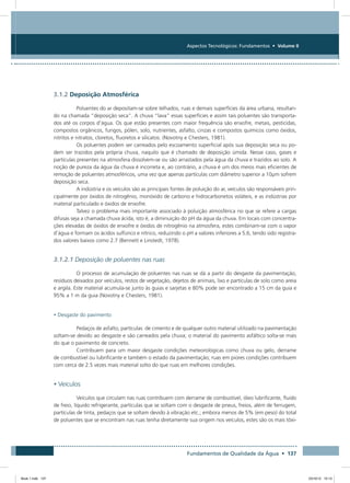 Fundamentos de Qualidade da Água • 137
Aspectos Tecnológicos: Fundamentos • Volume II
3.1.2 Deposição Atmosférica
Poluentes do ar depositam-se sobre telhados, ruas e demais superfícies da área urbana, resultan-
do na chamada “deposição seca”. A chuva “lava” essas superfícies e assim tais poluentes são transporta-
dos até os corpos d’água. Os que estão presentes com maior frequência são enxofre, metais, pesticidas,
compostos orgânicos, fungos, pólen, solo, nutrientes, asfalto, cinzas e compostos químicos como óxidos,
nitritos e nitratos, cloretos, fluoretos e silicatos. (Novotny e Chesters, 1981).
Os poluentes podem ser carreados pelo escoamento superficial após sua deposição seca ou po-
dem ser trazidos pela própria chuva, naquilo que é chamado de deposição úmida. Nesse caso, gases e
partículas presentes na atmosfera dissolvem-se ou são arrastados pela água da chuva e trazidos ao solo. A
noção de pureza da água da chuva é incorreta e, ao contrário, a chuva é um dos meios mais eficientes de
remoção de poluentes atmosféricos, uma vez que apenas partículas com diâmetro superior a 10µm sofrem
deposição seca.
A indústria e os veículos são as principais fontes de poluição do ar, veículos são responsáveis prin-
cipalmente por óxidos de nitrogênio, monóxido de carbono e hidrocarbonetos voláteis, e as indústrias por
material particulado e óxidos de enxofre.
Talvez o problema mais importante associado à poluição atmosférica no que se refere a cargas
difusas seja a chamada chuva ácida, isto é, a diminuição do pH da água da chuva. Em locais com concentra-
ções elevadas de óxidos de enxofre e óxidos de nitrogênio na atmosfera, estes combinam-se com o vapor
d’água e formam os ácidos sulfúrico e nítrico, reduzindo o pH a valores inferiores a 5.6, tendo sido registra-
dos valores baixos como 2.7 (Bennett e Linstedt, 1978).
3.1.2.1 Deposição de poluentes nas ruas
O processo de acumulação de poluentes nas ruas se dá a partir do desgaste da pavimentação,
resíduos deixados por veículos, restos de vegetação, dejetos de animais, lixo e partículas de solo como areia
e argila. Este material acumula-se junto às guias e sarjetas e 80% pode ser encontrado a 15 cm da guia e
95% a 1 m da guia (Novotny e Chesters, 1981).
• Desgaste do pavimento
Pedaços de asfalto, partículas de cimento e de qualquer outro material utilizado na pavimentação
soltam-se devido ao desgaste e são carreados pela chuva; o material do pavimento asfáltico solta-se mais
do que o pavimento de concreto.
Contribuem para um maior desgaste condições meteorológicas como chuva ou gelo, derrame
de combustível ou lubrificante e também o estado da pavimentação; ruas em piores condições contribuem
com cerca de 2.5 vezes mais material solto do que ruas em melhores condições.
• Veículos
Veículos que circulam nas ruas contribuem com derrame de combustível, óleo lubrificante, fluido
de freio, líquido refrigerante, partículas que se soltam com o desgaste de pneus, freios, além de ferrugem,
partículas de tinta, pedaços que se soltam devido à vibração etc.; embora menos de 5% (em peso) do total
de poluentes que se encontram nas ruas tenha diretamente sua origem nos veículos, estes são os mais tóxi-
Book 1.indb 137 23/10/12 15:13
 