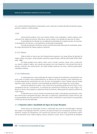 138 • Fundamentos de Qualidade da Água
Manual de Drenagem e Manejo de Águas Pluviais
cos e potencialmente prejudiciais à vida aquática; assim, estão aqui incluídos derivados de petróleo, graxas,
parafinas, asbestos e metais pesados.
• Lixo
Genericamente pode-se incluir aqui resíduos sólidos como embalagens, matéria orgânica como
cascas de fruta, dejetos de animais, folhas secas, grama cortada, e lixo deixado por descuido na coleta.
A quantidade de lixo deixada nas ruas depende da densidade de ocupação da área, do movimen-
to de pedestres e de veículos, e, principalmente, da educação da população.
Esse tipo de poluição é facilmente visível e acarreta danos pela obstrução de canalizações, geran-
do cargas significativas de matéria orgânica e bactérias.
3.1.2.2 Tóxicos
Pode-se dividir os tóxicos que mais frequentemente aparecem nas cargas difusas de poluição de
origem urbana nos grupos: metais pesados, pesticidas organoclorados, bifenilas policloradas (PCB’s) (Mar-
salek, 1986).
Os metais pesados como cadmio, cobre, cromo, chumbo, mercúrio, níquel, zinco e ainda arsê-
nio, cádmio, cobalto e selênio, são o grupo que aparece com mais frequência. Sua principal fonte são os
veículos, conforme dito anteriormente, mas estão também presentes nas tintas, materiais galvanizados,
tubulações metálicas.
3.1.2.3 Sedimentos
A urbanização leva a taxas aceleradas de erosão e transporte de sedimentos principalmente nos
locais onde se instalam novos empreendimentos, em abertura de novas avenidas, novos loteamentos etc.
A erosão depende das características do solo, do clima, da topografia e outros. Maiores taxas de erosão
significam maior arraste e, portanto, maior quantidade de sedimentos que chegará aos cursos d’água.
Excesso de sedimentos é talvez a mais visível forma de poluição gerada de forma difusa. Como
consequência tem-se o assoreamento, ou alteração das características hidráulicas do corpo d’água, mu-
danças na fauna e flora aquática e respectivas fontes de alimento, deterioração dos aspectos estéticos do
corpo d’água.
O sedimento por si só já se constitui em poluente por afetar a vida aquática aumentando a turbi-
dez e diminuindo a transparência da água. Além disso, os sedimentos, especialmente a fração mais fina, são
os transportadores de outros poluentes como metais, amônia, fertilizantes e outros tóxicos como pesticidas
e PCB’s que são por eles adsorvidos.
3.1.3 Impactos sobre a Qualidade da Água do Corpo Receptor
Efeitos típicos da urbanização incluem a modificação dos canais da macrodrenagem, alteração
das margens e da vegetação ribeirinha, aumento nas taxas de erosão com consequente aumento no asso-
reamento, variação nos hidrogramas, com aumento dos volumes e picos de vazão. O escoamento superfi-
cial traz poluentes como matéria orgânica, tóxicos, bactérias e outros. Assim, o lançamento da drenagem
Book 1.indb 138 23/10/12 15:13
 