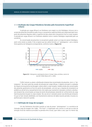 140 • Fundamentos de Qualidade da Água
Manual de Drenagem e Manejo de Águas Pluviais
3.1.4 Avaliação das Cargas Poluidoras Geradas pelo Escoamento Superficial
Urbano
A poluição por cargas difusas é um fenômeno com origem no ciclo hidrológico. Inicia-se com o
arraste dos poluentes atmosféricos pela chuva e o escoamento superficial direto será responsável pelo trans-
porte dos poluentes dispostos sobre a superfície da área urbana até o lançamento final no corpo receptor.
A poluição por cargas difusas é um fenômeno aleatório como o evento hidrológico responsável pela sua
ocorrência.
As concentrações de poluentes no escoamento gerado variam ao longo do evento hidrológico,
assim como variam as vazões. É de se esperar que tais valores formem um “polutograma”, com a mesma
forma genérica do hidrograma correspondente, conforme mostra a Figura 3.2.
Figura 3.2 - Hidrograma e polutograma típicos Córrego Cabuçu de Baixo, evento do
dia 24/11/2002 (Barros M.T.L.,2005)
É difícil calcular ou prever a distribuição temporal das concentrações de poluentes, isto é, o “po-
lutograma”. Na maior parte dos estudos de poluição por cargas difusas, o objetivo principal é a avaliação
do impacto do lançamento da drenagem urbana sobre o corpo receptor, medido através das concentrações
dos poluentes geralmente ao final do evento de precipitação, uma vez que a resposta do ecossistema ao
problema se dá de forma razoavelmente lenta. Isto implica que raramente é necessário conhecer a distribui-
ção temporal das concentrações ao longo do evento de precipitação, bastando ter conhecimento da carga
total de poluentes lançada no corpo receptor. No caso de ser necessário prever essa distribuição temporal,
há que se fazer estudos detalhados com levantamento extensivo de dados durante períodos chuvosos es-
pecíficos para a bacia em questão.
3.1.5 Definição de Carga de Lavagem
Um dos fenômenos discutidos quando se trata de prever “polutogramas” é a ocorrência da
chamada carga de lavagem (em inglês, “first flush”). A explicação mais comum é a de que se trata da
remoção inicial do material acumulado no período entre chuvas, quer sobre o solo, quer no interior das
Book 1.indb 140 23/10/12 15:13
 