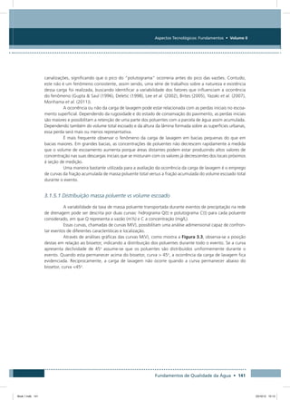 Fundamentos de Qualidade da Água • 141
Aspectos Tecnológicos: Fundamentos • Volume II
canalizações, significando que o pico do “polutograma” ocorreria antes do pico das vazões. Contudo,
este não é um fenômeno consistente, assim sendo, uma série de trabalhos sobre a natureza e existência
dessa carga foi realizada, buscando identificar a variabilidade dos fatores que influenciam a ocorrência
do fenômeno (Gupta  Saul (1996), Deletic (1998), Lee et al. (2002), Brites (2005), Yazaki et al. (2007),
Morihama et al. (2011)).
A ocorrência ou não da carga de lavagem pode estar relacionada com as perdas iniciais no escoa-
mento superficial. Dependendo da rugosidade e do estado de conservação do pavimento, as perdas iniciais
são maiores e possibilitam a retenção de uma parte dos poluentes com a parcela de água assim acumulada.
Dependendo também do volume total escoado e da altura da lâmina formada sobre as superfícies urbanas,
essa perda será mais ou menos representativa.
É mais frequente observar o fenômeno da carga de lavagem em bacias pequenas do que em
bacias maiores. Em grandes bacias, as concentrações de poluentes não decrescem rapidamente à medida
que o volume de escoamento aumenta porque áreas distantes podem estar produzindo altos valores de
concentração nas suas descargas iniciais que se misturam com os valores já decrescentes dos locais próximos
à seção de medição.
Uma maneira bastante utilizada para a avaliação da ocorrência da carga de lavagem é o emprego
de curvas da fração acumulada de massa poluente total versus a fração acumulada do volume escoado total
durante o evento.
3.1.5.1 Distribuição massa poluente vs volume escoado
A variabilidade da taxa de massa poluente transportada durante eventos de precipitação na rede
de drenagem pode ser descrita por duas curvas: hidrograma Q(t) e polutograma C(t) para cada poluente
considerado, em que Q representa a vazão (m³
/s) e C a concentração (mg/L).
Essas curvas, chamadas de curvas M(V), possibilitam uma análise adimensional capaz de confron-
tar eventos de diferentes características e localização.
Através de análises gráficas das curvas M(V), como mostra a Figura 3.3, observa-se a posição
destas em relação ao bissetor, indicando a distribuição dos poluentes durante todo o evento. Se a curva
apresenta declividade de 45o
assume-se que os poluentes são distribuídos uniformemente durante o
evento. Quando esta permanecer acima do bissetor, curva  45o
, a ocorrência da carga de lavagem fica
evidenciada. Reciprocamente, a carga de lavagem não ocorre quando a curva permanecer abaixo do
bissetor, curva 45o
.
Book 1.indb 141 23/10/12 15:13
 
