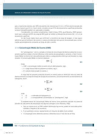 144 • Fundamentos de Qualidade da Água
Manual de Drenagem e Manejo de Águas Pluviais
para a maioria dos eventos, pois 94% dos eventos são menores que 2,5 cm, e 2/3 do volume escoado dos
eventos maiores que 2,5 cm. Assim sendo, considera-se que 91% dos escoamentos superficiais produzidos
na bacia hidrográfica podem ser capturados e tratados.
Considerando uma análise complementar, Vitale  Spray (1974, apud Novotny, 2003) apresen-
taram que a redução de 85% da carga de BDO pode ser obtida na retenção dos primeiros 0,8 – 2,5 cm do
escoamento superficial.
Se não houver dados locais que confirmem a ocorrência da carga de lavagem, é mais seguro
admitir-se que tal fenômeno não ocorre e o sistema de detenção terá que ser dimensionado para concen-
trações aproximadamente constantes ao longo de todo o evento.
3.1.6 Concentração Média do Evento (CME)
Os “polutogramas”, isto é, a variação no tempo da concentração dos diversos poluentes no esco-
amento superficial, exibem enormes diferenças entre eventos de precipitação e, portanto, o fator Concen-
tração Média no Evento tem sido preferido para indicar a carga poluidora total que será lançada no corpo
receptor. A Concentração Média no Evento é dada por:
  3.1
Onde:
→	CME = concentração média no evento de um dado poluente, mg/L;
→	L = carga (massa total) do poluente no evento, mg; e
→	R = volume total escoado no evento, L.
A carga total do poluente produzida durante um evento pode ser obtida por meio da coleta de
diversas amostras ao longo do tempo de duração do escoamento, concomitantemente ao levantamento do
hidrograma. Assim:
  3.2
e
  3.3
onde:
→	 Qi	 = ordenadas do hidrograma L/s
→	 Ci	 = correspondentes concentrações no “polutograma”, mg/L
O estabelecimento da Concentração Média do Evento como parâmetro indicador do potencial
poluidor de cada evento de precipitação traz algumas vantagens como (Novotny, 1992):
•	 Para um mesmo local, as CME’s exibem distribuição log-normal; podem ser associadas proba-
bilidades e frequência de ocorrência;
•	 É um parâmetro conciso, representando um conjunto de dados muito variável;
•	 A comparação entre diferentes eventos e diferentes locais é mais fácil de ser feita;
Book 1.indb 144 23/10/12 15:13
 