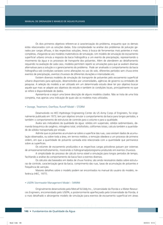 146 • Fundamentos de Qualidade da Água
Manual de Drenagem e Manejo de Águas Pluviais
Os dois primeiros objetivos referem-se à caracterização do problema, enquanto que os demais
estão relacionados com as soluções dadas. Esta complexidade na análise dos problemas de poluição ge-
rados por cargas difusas, e das respectivas soluções, levou à busca de ferramentas mais potentes e mais
completas, chegando-se aos modelos matemáticos de simulação. Um modelo de simulação do escoamento
superficial urbano simula a resposta da bacia hidrográfica a um evento de precipitação, representando o
movimento da água e os processos de transporte dos poluentes. Além de atenderem ao detalhamento
requerido na avaliação de cada caso, modelos permitem repetir as simulações para que se avaliem diversas
alternativas para a solução e o gerenciamento do problema. Pode ser analisado o comportamento da bacia
hidrográfica sob condições variáveis como alterações no uso do solo, diferentes períodos sem chuva entre
eventos de precipitação, eventos chuvosos de diferentes durações e intensidades etc.
Existem diversos modelos de simulação do transporte de poluentes pelo escoamento superficial
urbano disponíveis para aplicação, desenvolvidos por universidades, agências de governo ou entidades de
pesquisa. A seleção do modelo a ser utilizado em um determinado estudo deve ter por objetivo buscar
aquele que mais se adapte aos objetivos do estudo e também às condições locais, principalmente no que
se refere à disponibilidade de dados.
Apresenta-se a seguir uma breve descrição de alguns modelos citados. Não se trata de uma lista
completa, mas apenas uma indicação de quais são os modelos mais utilizados.
• Storage, Treatment, Overflow, Runoff Model – STORM
Desenvolvido no HEC-Hydrologic Engineering Center do US Army Corps of Engineers, foi origi-
nalmente publicado em 1973; tem por objetivo simular o comportamento da bacia para longos períodos, e
também o comportamento de estruturas de controle para o volume e para a qualidade.
Avalia seis indicadores da qualidade da água: sólidos em suspensão, sólidos sedimentáveis, de-
manda bioquímica de oxigênio, nitrogênio total, ortofosfato, coliformes totais; calcula também a quantida-
de de sólidos transportada por erosão.
Admite que os poluentes acumulam-se sobre a superfície das ruas, caso existam dados de acumu-
lação observados, ou sobre toda a área, em termos médios; a remoção obedece a um processo de primeira
ordem, em que a quantidade de poluente carreada está relacionada com a quantidade que permanece
sobre as superfícies.
Os volumes de escoamento produzidos e as respectivas cargas poluidoras passam por sistemas
de armazenamento/tratamento, mostrando o hidrograma/polutograma produzido em eventos chuvosos.
A simplicidade do processo de cálculo torna viável a simulação para longos períodos de tempo,
facilitando a análise do comportamento da bacia face a eventos diversos.
Os cálculos são baseados em dados de chuva horária; são ainda necessários dados sobre estrutu-
ras de controle, caracterização geral da bacia, comprimento das ruas, taxas de acumulação de poluentes e
frequência de varrição.
Maiores detalhes sobre o modelo podem ser encontrados no manual do usuário do modelo, re-
ferência (HEC, 1977).
• USEPA Stormwater Management Model – SWMM
Originalmente desenvolvido pela Metcalf  Eddy Inc., Universidade da Florida e a Water Resour-
ces Engineers, encomendado pelo USEPA, e posteriormente aperfeiçoado pela Universidade da Florida, é
o mais detalhado e abrangente modelo de simulação para eventos de escoamento superficial em áreas
Book 1.indb 146 23/10/12 15:13
 