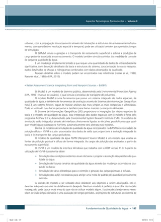 Fundamentos de Qualidade da Água • 147
Aspectos Tecnológicos: Fundamentos • Volume II
urbanas, com a propagação do escoamento através de tubulações e estruturas de armazenamento/trata-
mento, com considerável resolução espacial e temporal; pode ser utilizado também para períodos longos
de simulação.
O SWMM simula a geração e o transporte do escoamento superficial e estima a produção de
carga poluente associada a esse escoamento. O modelo também simula os efeitos das medidas de controle
de carga na qualidade da água.
É um modelo já amplamente testado e que requer uma quantidade de dados de entrada bastante
significativa, com descrição detalhada da bacia e estruturas do sistema, caracterização do corpo receptor,
dados detalhados de chuvas e hidrogramas combinados com dados observados de qualidade.
Maiores detalhes sobre o modelo podem ser encontrados nas referências (Huber et al., 1988,
Roesner et al., 1988 e EPA, 2010).
• Better Assessment Science Integrating Point and Nonpoint Sources – BASINS
O BASINS é um modelo de domínio público, desenvolvido pela Environmental Protection Agency
(EPA, 1996 - manual do usuário), o qual simula o processo de transporte de poluentes.
O modelo BASINS é uma ferramenta que possui um sistema integrado de dados espaciais, de
qualidade da água, e também de ferramentas de avaliação através de Sistemas de Informações Geográficas
(SIG). É um sistema flexível, capaz de realizar análises das mais simples as mais complexas e sofisticadas.
Pode ser utilizado para bacias pequenas e também para bacias maiores ou conjunto de bacias.
O Sistema de Informações Geográficas (SIG) proporciona a integração dos dados espaciais da
bacia e o modelo de qualidade da água. Essa integração dos dados espaciais com o modelo é feita pelo
programa ArcView 3.0 a, desenvolvido pela Environmental System Research Institute (ESRI). Os modelos de
simulação estão integrados através de interfaces diretamente ligadas ao ArcView, possibilitando que qual-
quer modificação realizada no ArcView, automaticamente será alterada nos modelos.
Dentre os modelos de simulação de qualidade da água incorporados no BASINS está o modelo de
poluição difusa - NSPM e o pós- processador dos dados de saída que proporciona a avaliação integrada da
bacia e do transporte das cargas poluidoras.
O modelo de qualidade da água NSPM (Nonpoint Source Model) é um modelo que analisa as
fontes de poluição pontual e difusa de forma integrada. As cargas de poluição são analisadas a partir do
escoamento superficial.
O NSPM é um modelo de interface Windows que trabalha com o HSPF versão 11.0. A partir da
utilização do NSPM é possível se obter:
•	 Simulação das condições existentes atuais da bacia e projetar a evolução dos padrões de qua-
lidade da água.
•	 Simulação de futuros cenários de qualidade da água através das mudanças ocorridas na ocu-
pação da bacia.
•	 Simulação de várias estratégias para o controle e geração das cargas pontuais e difusas.
•	 Simulação das ações necessárias para atingir uma meta de padrão de qualidade previamente
definida.
A seleção do modelo a ser utilizado deve obedecer aos objetivos a serem alcançados, isto é,
deve ser adequado ao nível de detalhamento desejado. Nenhum modelo é perfeito e a escolha do modelo
inadequado pode causar mais erros do que não se utilizar modelo algum. Estudos de planejamento neces-
sitam de visão ampla da bacia e uma avaliação de longos períodos. Já projetos de estruturas do sistema de
Book 1.indb 147 23/10/12 15:13
 