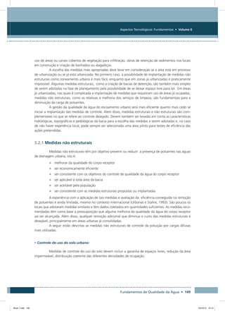 Fundamentos de Qualidade da Água • 149
Aspectos Tecnológicos: Fundamentos • Volume II
uso de áreas ou canais cobertos de vegetação para infiltração, obras de retenção de sedimentos nos locais
em construção e criação de banhados ou alagadiços.
A escolha das medidas mais apropriadas deve levar em consideração se a área está em processo
de urbanização ou se já está urbanizada. No primeiro caso, a possibilidade de implantação de medidas não
estruturais como zoneamento urbano é mais fácil, enquanto que em zonas já urbanizadas é praticamente
impossível. Algumas medidas estruturais, como a criação de bacias de detenção, são também mais simples
de serem adotadas na fase de planejamento pela possibilidade de se deixar espaço livre para tal. Em áreas
já urbanizadas, nas quais é complicada a implantação de medidas que requeiram uso de áreas já ocupadas,
medidas não estruturais, como as relativas à melhoria dos serviços de limpeza, são fundamentais para a
diminuição da carga de poluentes.
A gestão da qualidade da água do escoamento urbano será mais eficiente quanto mais cedo se
iniciar a implantação das medidas de controle. Além disso, medidas estruturais e não estruturais são com-
plementares no que se refere ao controle desejado. Devem também ser levadas em conta as características
hidrológicas, topográficas e pedológicas da bacia para a escolha das medidas a serem adotadas e, no caso
de não haver experiência local, pode sempre ser selecionada uma área piloto para testes de eficiência das
ações pretendidas.
3.2.1 Medidas não estruturais
Medidas não estruturais têm por objetivo prevenir ou reduzir a presença de poluentes nas águas
de drenagem urbana, isto é:
•	 melhorar da qualidade do corpo receptor
•	 ser economicamente eficiente
•	 ser consistente com os objetivos do controle de qualidade da água do corpo receptor
•	 ser aplicável à toda área da bacia
•	 ser aceitável pela população
•	 ser consistente com as medidas estruturais propostas ou implantadas
A experiência com a aplicação de tais medidas e avaliação da eficiência conseguida na remoção
de poluentes é ainda limitada, mesmo no contexto internacional (Urbonas e Stahre, 1993). São poucos os
locais que adotaram medidas similares e têm dados coletados em quantidades suficientes. As medidas reco-
mendadas têm como base a pressuposição que alguma melhoria da qualidade da água do corpo receptor
vai ser alcançada. Além disso, qualquer remoção adicional que diminua o custo das medidas estruturais é
desejável, principalmente em áreas urbanas já consolidadas.
A seguir estão descritas as medidas não estruturais de controle da poluição por cargas difusas
mais utilizadas.
• Controle do uso do solo urbano:
Medidas de controle do uso do solo devem incluir a garantia de espaços livres, redução da área
impermeável, distribuição coerente das diferentes densidades de ocupação.
Book 1.indb 149 23/10/12 15:13
 