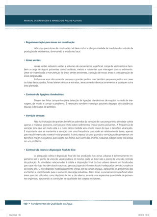 150 • Fundamentos de Qualidade da Água
Manual de Drenagem e Manejo de Águas Pluviais
• Regulamentação para áreas em construção:
A licença para obras de construção civil deve incluir a obrigatoriedade de medidas de controle da
produção de sedimentos, diminuindo a erosão no local.
• Áreas verdes:
Áreas verdes reduzem vazões e volumes de escoamento superficial, carga de sedimentos e tam-
bém a carga de alguns poluentes como bactérias, metais e nutrientes que interagem com o sedimento.
Deve ser incentivada a manutenção de áreas verdes existentes, a criação de novas áreas e a recuperação de
áreas degradadas.
Incluem-se aqui não somente parques e grandes jardins, mas também pequenos jardins em casas
ou lotes desocupados, faixas laterais de ruas e estradas, áreas ao redor de estacionamentos e qualquer outra
área plantada.
• Controle de ligações clandestinas:
Devem ser feitas campanhas para detecção de ligações clandestinas de esgotos na rede de dre-
nagem, de modo a corrigir o problema. É necessário também investigar possíveis despejos de substâncias
tóxicas e derivados de petróleo.
• Varrição de ruas:
Não há indicação de grandes benefícios advindos da varrição de ruas porque esta atividade coleta
apenas o material grosseiro, com pouco efeito sobre sedimentos finos e outros poluentes. A frequência de
varrição teria que ser muito alta e o custo desta medida seria muito maior do que o benefício alcançado.
É importante que se mantenha a varrição com uma frequência que pode ser relativamente baixa, apenas
para recolhimento do material mais grosseiro. A única época do ano quando a varrição pode apresentar um
benefício maior é o outono, para coleta das folhas que caem das árvores, naquelas cidades onde isto possa
ser um problema.
• Controle da coleta e disposição final do lixo:
A adequada coleta e disposição final do lixo produzido nas zonas urbanas é extremamente im-
portante sob o ponto de vista de saúde pública. O mesmo pode se dizer sob o ponto de vista do controle
da poluição. As atividades relacionadas à coleta e disposição final do lixo urbano devem ser fiscalizadas
para que não haja lixo derrubado nas ruas, pessoas jogando o lixo em locais inadequados devido à ausência
da coleta etc. O lixo disposto inadequadamente chega até os corpos d’água, agravando os problemas das
enchentes e contribuindo para o aumento da carga poluidora. Além disso, o escoamento superficial sobre
áreas que são utilizadas como depósito de lixo a céu aberto, arrasta uma expressiva quantidade de poluen-
tes orgânicos, agravando as condições de qualidade dos corpos receptores.
Book 1.indb 150 23/10/12 15:13
 