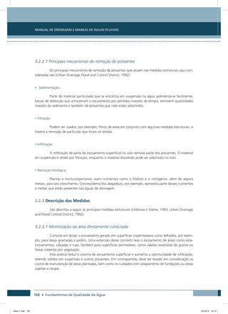 152 • Fundamentos de Qualidade da Água
Manual de Drenagem e Manejo de Águas Pluviais
3.2.2.1 Principais mecanismos de remoção de poluentes
Os principais mecanismos de remoção de poluentes que atuam nas medidas estruturais aqui con-
sideradas são (Urban Drainage Flood and Control District, 1992):
• Sedimentação:
Parte do material particulado que se encontra em suspensão na água sedimenta-se facilmente;
bacias de detenção que armazenam o escoamento por períodos maiores de tempo, removem quantidades
maiores de sedimento e também de poluentes que nele estão adsorvidos.
• Filtração:
Podem ser usados, por exemplo, filtros de areia em conjunto com algumas medidas estruturais, e
haverá a remoção de partículas que ficam ali retidas.
• Infiltração:
A infiltração de parte do escoamento superficial no solo remove parte dos poluentes. O material
em suspensão é retido por filtração, enquanto o material dissolvido pode ser adsorvido no solo.
• Remoção biológica:
Plantas e micro-organismos usam nutrientes como o fósforo e o nitrogênio, além de alguns
metais, para seu crescimento. O ecossistema dos alagadiços, por exemplo, aproveita parte desses nutrientes
e metais que estão presentes nas águas de drenagem.
3.2.3 Descrição das Medidas
São descritas a seguir as principais medidas estruturais (Urbonas e Stahre, 1993, Urban Drainage
and Flood Control District, 1992):
3.2.3.1 Minimização da área diretamente conectada
Consiste em dirigir o escoamento gerado em superfícies impermeáveis como telhados, por exem-
plo, para áreas gramadas e jardins. Uma extensão desse conceito leva o escoamento de áreas como esta-
cionamentos, calçadas e ruas, também para superfícies permeáveis, como valetas revestidas de grama ou
faixas cobertas por vegetação.
Esta prática reduz o volume de escoamento superficial e aumenta a oportunidade de infiltração,
retendo sólidos em suspensão e outros poluentes. Em contrapartida, deve ser levado em consideração os
custos de manutenção de áreas plantadas, bem como os cuidados com solapamento de fundações ou áreas
sujeitas a cargas.
Book 1.indb 152 23/10/12 15:13
 