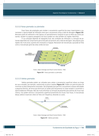 Fundamentos de Qualidade da Água • 153
Aspectos Tecnológicos: Fundamentos • Volume II
3.2.3.2 Faixas gramadas ou plantadas
Essas faixas são projetadas para receber o escoamento superficial de áreas impermeáveis e au-
mentarem a oportunidade de infiltração antes que o escoamento atinja a rede de drenagem (Figura 3.8).
Removem parte do sedimento e têm apenas um aproveitamento marginal no que se refere aos outros po-
luentes. Ajudam no aspecto paisagístico do local e podem ser úteis também em regiões ribeirinhas.
A sua utilização depende da topografia local, das condições de infiltração e a remoção de po-
luentes dependerá do comprimento percorrido pelo escoamento até a rede de drenagem. São próprias para
regiões não muito secas, quando seria necessária a irrigação. Necessitam de manutenção, que pode ser feita
como a manutenção geral das áreas verdes do local.
Fonte: Urban Drainage and Flood Control District, 1992
Figura 3.8 - Faixas gramadas ou plantadas
3.2.3.3 Valetas gramadas
Valetas gramadas podem ser utilizadas para coletar o escoamento superficial urbano ao longo
de ruas e estradas, por exemplo, substituindo as guias e sarjetas (Figura 3.9). Podem ser parte do plano de
minimizar as áreas diretamente conectadas. São projetadas para permitir o escoamento a baixas velocidades
e pequenas lâminas, de forma que diminuam as vazões para lançamento no corpo receptor e aumentem a
oportunidade de infiltração. Não são muito eficientes na remoção de poluentes para eventos de chuva mais
intensa, mas podem eliminar o escoamento superficial proveniente de chuvas mais fracas. A manutenção
dessas valetas é essencial e deve ser feita com frequência, elevando os custos.
Fonte: Urban Drainage and Flood Control District, 1992
Figura 3.9 - Valetas gramadas
Book 1.indb 153 23/10/12 15:13
 