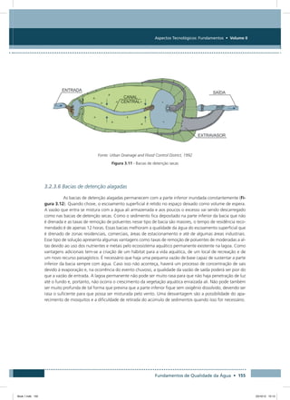 Fundamentos de Qualidade da Água • 155
Aspectos Tecnológicos: Fundamentos • Volume II
Fonte: Urban Drainage and Flood Control District, 1992
Figura 3.11 - Bacias de detenção secas
3.2.3.6 Bacias de detenção alagadas
As bacias de detenção alagadas permanecem com a parte inferior inundada constantemente (Fi-
gura 3.12). Quando chove, o escoamento superficial é retido no espaço deixado como volume de espera.
A vazão que entra se mistura com a água ali armazenada e aos poucos o excesso vai sendo descarregado
como nas bacias de detenção secas. Como o sedimento fica depositado na parte inferior da bacia que não
é drenada e as taxas de remoção de poluentes nesse tipo de bacia são maiores, o tempo de residência reco-
mendado é de apenas 12 horas. Essas bacias melhoram a qualidade da água do escoamento superficial que
é drenado de zonas residenciais, comerciais, áreas de estacionamento e até de algumas áreas industriais.
Esse tipo de solução apresenta algumas vantagens como taxas de remoção de poluentes de moderadas a al-
tas devido ao uso dos nutrientes e metais pelo ecossistema aquático permanente existente na lagoa. Como
vantagens adicionais tem-se a criação de um hábitat para a vida aquática, de um local de recreação e de
um novo recurso paisagístico. É necessário que haja uma pequena vazão de base capaz de sustentar a parte
inferior da bacia sempre com água. Caso isso não aconteça, haverá um processo de concentração de sais
devido à evaporação e, na ocorrência do evento chuvoso, a qualidade da vazão de saída poderá ser pior do
que a vazão de entrada. A lagoa permanente não pode ser muito rasa para que não haja penetração de luz
até o fundo e, portanto, não ocorra o crescimento da vegetação aquática enraizada ali. Não pode também
ser muito profunda de tal forma que previna que a parte inferior fique sem oxigênio dissolvido, devendo ser
rasa o suficiente para que possa ser misturada pelo vento. Uma desvantagem são a possibilidade do apa-
recimento de mosquitos e a dificuldade de retirada do acúmulo de sedimentos quando isso for necessário.
Book 1.indb 155 23/10/12 15:13
 