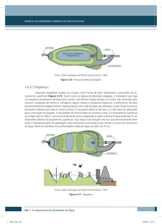156 • Fundamentos de Qualidade da Água
Manual de Drenagem e Manejo de Águas Pluviais
Fonte: Urban Drainage and Flood Control District, 1992
Figura 3.12 - Bacias de detenção alagadas
3.2.3.7 Alagadiços
Pequenos alagadiços podem ser criados como forma de reter sedimentos e poluentes do es-
coamento superficial (Figura 3.13). Assim como as bacias de detenção alagadas, é necessário que haja
um pequeno escoamento de base para manter uma lâmina d’água sempre no fundo. São eficientes para
remover compostos de fósforo e nitrogênio, alguns metais e compostos orgânicos, e sedimentos. Na área
permanentemente alagada crescem vegetais típicos como rabo de gato, por exemplo, e esses locais tornam-se
excelentes hábitats para aves e outros animais. É necessário dispor-se de área, e o solo deve ser adequado
para a formação do alagado. A declividade do terreno deve ser proxima a zero, e o escoamento superficial
ao chegar não se infiltra, mas escoa lentamente entre a vegetação e sobre a lâmina d’água existente. É um
tratamento efetivo do escoamento superficial, mas requer manutenção uma vez que periodicamente deve
haver a retirada de parte da vegetação e dos sedimentos acumulados para manter as zonas de movimento
da água. Deve ser mantida uma profundidade média da água ao redor de 15 cm.
Fonte: Urban Drainage and Flood Control District, 1992
Figura 3.13 - Alagadiços
Book 1.indb 156 23/10/12 15:13
 