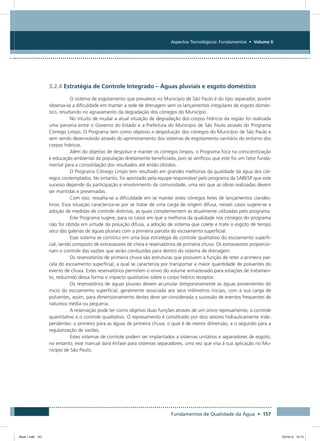 Fundamentos de Qualidade da Água • 157
Aspectos Tecnológicos: Fundamentos • Volume II
3.2.4 Estratégia de Controle Integrado – Águas pluviais e esgoto doméstico
O sistema de esgotamento que prevalece no Município de São Paulo é do tipo separador, porém
observa-se a dificuldade em manter a rede de drenagem sem os lançamentos irregulares de esgoto domés-
tico, resultando no agravamento da degradação dos córregos do Município.
No intuito de mudar a atual situação de degradação dos corpos hídricos da região foi realizada
uma parceria entre o Governo do Estado e a Prefeitura do Município de São Paulo através do Programa
Córrego Limpo. O Programa tem como objetivo a despoluição dos córregos do Município de São Paulo e
vem sendo desenvolvido através do aprimoramento dos sistemas de esgotamento sanitário do entorno dos
corpos hídricos.
Além do objetivo de despoluir e manter os córregos limpos, o Programa foca na conscientização
e educação ambiental da população diretamente beneficiada, pois se verificou que este foi um fator funda-
mental para a consolidação dos resultados até então obtidos.
O Programa Córrego Limpo tem resultado em grandes melhorias da qualidade da água dos cór-
regos contemplados. No entanto, foi apontado pela equipe responsável pelo programa da SABESP que este
sucesso depende da participação e envolvimento da comunidade, uma vez que as obras realizadas devem
ser mantidas e preservadas.
Com isso, ressalta-se a dificuldade em se manter estes córregos livres de lançamentos clandes-
tinos. Essa situação caracteriza-se por se tratar de uma carga de origem difusa, nesses casos sugere-se a
adoção de medidas de controle distintas, as quais complementem as atualmente utilizadas pelo programa.
Este Programa sugere, para os casos em que a melhoria da qualidade nos córregos do programa
não for obtida em virtude da poluição difusa, a adoção de sistema que colete e trate o esgoto de tempo
seco das galerias de águas pluviais com a primeira parcela do escoamento superficial.
Esse sistema se constitui em uma boa estratégia de controle qualitativo do escoamento superfi-
cial, sendo composto de extravasores de cheia e reservatórios de primeira chuva. Os extravasores proporcio-
nam o controle das vazões que serão conduzidas para dentro do sistema de drenagem.
Os reservatórios de primeira chuva são estruturas que possuem a função de reter a primeira par-
cela do escoamento superficial, a qual se caracteriza por transportar a maior quantidade de poluentes do
evento de chuva. Estes reservatórios permitem o envio do volume armazenado para estações de tratamen-
to, reduzindo dessa forma o impacto qualitativo sobre o corpo hídrico receptor.
Os reservatórios de águas pluviais devem acumular temporariamente as águas provenientes do
inicio do escoamento superficial, geralmente associada aos seus milímetros iniciais, com a sua carga de
poluentes, assim, para dimensionamento destes deve ser considerada a sucessão de eventos frequentes de
natureza média ou pequena.
A reservação pode ter como objetivo duas funções através de um único represamento, o controle
quantitativo e o controle qualitativo. O represamento é constituído por dois setores hidraulicamente inde-
pendentes: o primeiro para as águas de primeira chuva, o qual é de menor dimensão, e o segundo para a
regularização de vazões.
Estes sistemas de controle podem ser implantados a sistemas unitários e separadores de esgoto,
no entanto, este manual dará ênfase para sistemas separadores, uma vez que visa à sua aplicação no Mu-
nicípio de São Paulo.
Book 1.indb 157 23/10/12 15:13
 