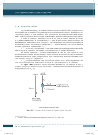 158 • Fundamentos de Qualidade da Água
Manual de Drenagem e Manejo de Águas Pluviais
3.2.4.1 Extravasores de cheia1
Os chamados extravasores de cheia são equipamentos de repartição hidráulica, os quais são pro-
jetados para limitar as vazões que fluem para jusante dentro do sistema de drenagem, despejando em um
corpo receptor externo as águas excedentes. Estes equipamentos são ativados apenas quando a vazão
supera um limite prefixado e permitem desviar uma parcela dos poluentes que atingiriam o corpo receptor.
O projeto do extravasor é elaborado em função de uma vazão de iniciativa que chega de montan-
te Qc (vazão crítica de cheia) e de uma vazão limite Qlimite acima da qual começa o despejo no receptor das
águas excedentes (vazão de ativação do extravasor). É importante observar que, mesmo que o processo de
extravasamento comece quando a vazão supera o valor Qlimite , a vazão derivada Q que continua depois do
extravasor é geralmente superior ao valor Qlimite.
A Qlimite é calculada considerando-se a capacidade hidráulica do sistema de drenagem e a capaci-
dade da estação de tratamento, com base em estudos estatísticos e na experiência de técnicos.
Em sistemas separadores, a utilização dos extravasores de cheia tem como objetivo excluir do
escoamento a vazão de base, a qual se apresenta poluída em função de poluentes oriundos do lançamento
inadequado de esgoto às galerias de águas pluviais, assim como poluentes resultantes da lavagem da su-
perfície da bacia hidrográfica (carga difusa).
A Qlimite não pode ser definida como uma vazão de “primeira chuva”, porque ela permanece du-
rante todo o evento de chuva, sendo definida em função da capacidade da estação de tratamento.
Na Figura 3.14 é mostrado o esquema do sistema separador com um extravasor de cheia, o
qual envia para o corpo receptor as vazões que excedem o valor limite admissível na rede de jusante ou na
estação de tratamento (Qp - Q).
Fonte: Adaptado de Artina (1997)
Figura 3.14 - Funcionamento do extravasor de cheia em sistemas separadores
1	 ARTINA, S. Sistema di Fognatua Manuale di Progettazione. Hoepli and CSDU, Milan, 1997.
Book 1.indb 158 23/10/12 15:13
 