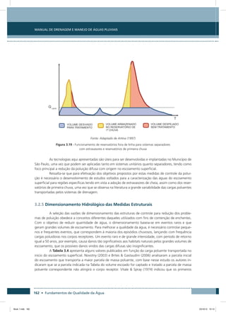 162 • Fundamentos de Qualidade da Água
Manual de Drenagem e Manejo de Águas Pluviais
Fonte: Adaptado de Artina (1997)
Figura 3.19 - Funcionamento de reservatórios fora de linha para sistemas separadores
com extravasores e reservatórios de primeira chuva
As tecnologias aqui apresentadas são úteis para ser desenvolvidas e implantadas no Município de
São Paulo, uma vez que podem ser aplicadas tanto em sistemas unitários quanto separadores, tendo como
foco principal a redução da poluição difusa com origem no escoamento superficial.
Ressalta-se que para efetivação dos objetivos propostos por estas medidas de controle da polui-
ção é necessário o desenvolvimento de estudos voltados para a caracterização das águas do escoamento
superficial para regiões específicas tendo em vista a adoção de extravasores de cheia, assim como dos reser-
vatórios de primeira chuva, uma vez que se observa na literatura a grande variabilidade das cargas poluentes
transportadas pelos sistemas de drenagem.
3.2.5 Dimensionamento Hidrológico das Medidas Estruturais
A seleção das vazões de dimensionamento das estruturas de controle para redução dos proble-
mas de poluição obedece a conceitos diferentes daqueles utilizados com fins de contenção de enchentes.
Com o objetivo de reduzir quantidade de água, o dimensionamento baseia-se em eventos raros e que
geram grandes volumes de escoamento. Para melhorar a qualidade da água, é necessário controlar peque-
nos e frequentes eventos, que correspondem à maioria dos episódios chuvosos, lançando com frequência
cargas poluidoras nos corpos receptores. Um evento raro e de grande intensidade, com período de retorno
igual a 50 anos, por exemplo, causa danos tão significativos aos habitats naturais pelos grandes volumes de
escoamento, que os possíveis danos vindos das cargas difusas são insignificantes.
A Tabela 3.4 apresenta alguns valores publicados em função da carga poluente transportada no
inicio do escoamento superficial. Novotny (2003) e Brites  Gastaudini (2006) analisaram a parcela inicial
do escoamento que transporta a maior parcela de massa poluente, com base nesse estudo os autores in-
dicaram que se a parcela indicada na Tabela do volume escoado for captado e tratado a parcela de massa
poluente correspondente não atingirá o corpo receptor. Vitale  Spray (1974) indicou que os primeiros
Book 1.indb 162 23/10/12 15:13
 