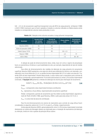 Fundamentos de Qualidade da Água • 163
Aspectos Tecnológicos: Fundamentos • Volume II
0,8  – 2,5 cm do escoamento superficial transportam cerca de 85% da carga poluente. Já Roesner (1988)
e ASCE (1992) mostraram que se forem captados e tratados os volumes indicados na Tabela estarão sendo
tratados os correspondentes volumes totais produzidos no ano.
Tabela 3.4 - Relações entre volumes escoados e carga poluente transportada
Autor(es)
Parcela inicial
do volume
escoado (%)
Parcela de
massa poluente
transportada (%)
Chuva efetiva
(cm)
Escoamentos
produzidos ao
ano (%)
Novotny (2003) 40 60 - -
Brites  Gastaudini (2006) 32 74 - -
Vitale  Spray (1974) - 85 0,8 – 2,5 -
Roesner (1988) - - 2,5 91
ASCE (1992) - - 1,5 80 - 90
A seleção da vazão de dimensionamento deve, então, levar em conta o regime de precipitação
local, as características climáticas e a permeabilidade do solo, por exemplo, dependendo do tipo de medida
selecionada.
Para efeito de dimensionamento das medidas de detenção da carga poluente do escoamento
superficial, Novotny (2003) apresentou uma regra de cálculo para obtenção do volume a ser reservado, con-
siderando uma chuva efetiva de 2,5 cm, as perdas da área impermeável de 0,15 cm sobre uma área de 1 ha,
sendo 50% da área impermeável. Através deste estudo, o autor indicou que o reservatório para controle da
carga difusa corresponde a aproximadamente 1% da área total da bacia ou ainda 2,2% da área impermeável
conectada. A Equação 3.4 apresenta o método de obtenção do volume para reservação do escoamento.
	 3.4
Onde:
Aimperm : corresponde à área impermeável da bacia contribuinte;
Pefe : representa a chuva efetiva, responsável pelo escoamento superficial;
Perdas: corresponde a parcela do escoamento que fica retido na área impermeável, segundo es-
tudo de Tholin  Keifer (1960, apud Novotny, 2003) o valor para estas áreas é 0,15 cm; e
Atotal : é a área total da bacia de contribuição.
Para fins de dimensionamento do volume do reservatório para controle da carga difusa foram
considerados os seguintes valores de 2,5 e 0,15 cm para Pefe e Perdas, respectivamente.
Ainda segundo Novotny (2003), aproximadamente, entre 2 e 4% da área impermeável conectada
diretamente ao sistema de drenagem deveria ser destinada para a instalação de reservatórios de detenção
ou retenção, tendo em vista a gestão da poluição difusa urbana.
Book 1.indb 163 23/10/12 15:13
 