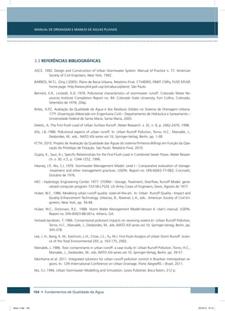 164 • Fundamentos de Qualidade da Água
Manual de Drenagem e Manejo de Águas Pluviais
3.3 REFERÊNCIAS BIBLIOGRÁFICAS
ASCE. 1992. Design and Construction of Urban Stormwater System. Manual of Practice n. 77. American
Society of Civil Engineers, New York, 1992.
BARROS, M.T.L. (Org.) (2005). Plano de Bacia Urbana, Relatório Final. CT-HIDRO, FINEP, CNPq, FUSP, EPUSP,
home page: http://www.phd.poli.usp.br/cabucu/plano/, São Paulo.
Bennett, E.R., Linstedt, K.D..1978. Pollutional characteristics of stormwater runoff. Colorado Water Re-
sources Institute Completion Report no. 84. Colorado State University, Fort Collins, Colorado,
Setembro de 1978, 204p.
Brites, A.P.Z. Avaliação da Qualidade da Água e dos Resíduos Sólidos no Sistema de Drenagem Urbana.
177f. Dissertação (Mestrado em Engenharia Civil) – Departamento de Hidráulica e Saneamento –
Universidade Federal de Santa Maria, Santa Maria, 2005.
Deletic, A. The First Flush Load of Urban Surface Runoff. Water Research. v. 32, n. 8, p. 2462-2470, 1998.
Ellis, J.B..1986. Pollutional aspects of urban runoff. In: Urban Runoff Pollution, Torno, H.C., Marsalek, J.,
Desbordes, M., eds.. NATO ASI series vol.10, Springer-Verlag, Berlin, pp. 1-38.
FCTH, 2010. Projeto de Avaliação da Qualidade das Águas do sistema Pinheiros-Billings em Função da Ope-
ração do Protótipo de Flotação. São Paulo: Relatório Final, 2010.
Gupta, K., Saul, A.J. Specific Relationships for the First Flush Load in Combined Sewer Flows. Water Resear-
ch. v. 30, n.5, p. 1244-1252, 1996.
Heaney, J.P., Nix, S.J..1976. Stormwater Management Model: Level I - Comparative evaluation of storage-
-treatment and other management practices. USEPA. Report no. EPA-600/2-77-083, Cincinatti,
Outubro de 1976.
HEC - Hydrologic Engineering Center. 1977. STORM - Storage, Treatment, Overflow, Runoff Model: gene-
ralized computer program 723-S8-L7520. US Army Corps of Engineers, Davis, Agosto de 1977.
Huber, W.C..1986. Modeling urban runoff quality: state-of-the-art. In: Urban Runoff Quality - Impact and
Quality Enhancement Technology. Urbonas, B., Roesner, L.A., eds.. American Society of Civil En-
gineers, New York, pp. 34-48.
Huber, W.C., Dickinson, R.E.. 1988. Storm Water Management Model-Version 4. User’s manual. USEPA.
Report no. EPA-600/3-88-001a. Athens, GA.
Hvitved-Jacobsen, T..1986. Conventional pollutant impacts on receiving waters.In: Urban Runoff Pollution,
Torno, H.C., Marsalek, J., Desbordes, M., eds..NATO ASI series vol.10, Springer-Verlag, Berlin, pp.
345-378.
Lee, J. H.; Bang, K. W.; Ketchum, L.H.; Choe, J.S.; Yu, M.J. First Flush Analysis of Urban Storm Runoff. Scien-
ce of the Total Environmental 293, p. 163-175, 2002.
Marsalek, J..1986. Toxic contaminants in urban runoff: a case study. In: Urban Runoff Pollution, Torno, H.C.,
Marsalek, J., Desbordes, M., eds..NATO ASI series vol.10, Springer-Verlag, Berlin, pp. 39-57.
Morihama et al. 2011. Integrated solutions for urban runoff pollution control in Brazilian metropolitan re-
gions. In: 12th International Conference on Urban Drainage. Porto Alegre/RS – Brazil, 2011.
Nix, S.J..1994. Urban Stormwater Modelling and Simulation. Lewis Publisher, Boca Raton, 212 p.
Book 1.indb 164 23/10/12 15:13
 