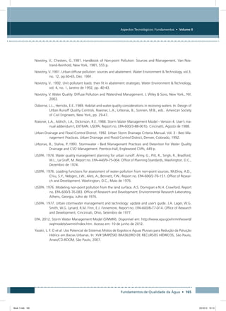 Fundamentos de Qualidade da Água • 165
Aspectos Tecnológicos: Fundamentos • Volume II
Novotny, V., Chesters, G..1981. Handbook of Non-point Pollution: Sources and Management. Van Nos-
trand-Reinhold, New York, 1981, 555 p.
Novotny, V..1991. Urban diffuse pollution: sources and abatement. Water Environment  Technology, vol.3,
no. 12, pp.60-65, Dez. 1991.
Novotny, V.. 1992. Unit pollutant loads: their fit in abatement strategies. Water Environment  Technology,
vol. 4, no. 1, Janeiro de 1992, pp. 40-43.
Novotny, V. Water Quality: Diffuse Pollution and Watershed Management. J. Wiley  Sons, New York,. NY,
2003. 
Osborne, L.L., Herricks, E.E..1989. Habitat and water quality considerations in receiving waters. In: Design of
Urban Runoff Quality Controls. Roesner, L.A., Urbonas, B., Sonnen, M.B., eds.. American Society
of Civil Engineers, New York, pp. 29-47.
Roesner, L.A., Aldrich, J.A., Dickinson, R.E..1988. Storm Water Management Model - Version 4. User’s ma-
nual addendum I, EXTRAN. USEPA. Report no. EPA-600/3-88-001b. Cincinatti, Agosto de 1988.
Urban Drainage and Flood Control District. 1992. Urban Storm Drainage Criteria Manual. Vol. 3 - Best Ma-
nagement Practices. Urban Drainage and Flood Control District, Denver, Colorado, 1992.
Urbonas, B., Stahre, P..1993. Stormwater - Best Management Practices and Detention for Water Quality
Drainage and CSO Management. Prentice-Hall, Englewood Cliffs, 449 p.
USEPA. 1974. Water quality management planning for urban runoff. Army, G., Pitt, R., Singh, R., Bradford,
W.L., La Graff, M..Report no. EPA-440/9-75-004. Office of Planning Standards, Washington, D.C.,
Dezembro de 1974.
USEPA. 1976. Loading functions for assessment of water pollution from non-point sources. McElroy, A.D.,
Chiu, S.Y., Nebgen, J.W., Aleti, A., Bennett, F.W.. Report no. EPA-600/2-76-151. Office of Resear-
ch and Development. Washington, D.C., Maio de 1976.
USEPA. 1976. Modeling non-point pollution from the land surface. A.S. Dornigian e N.H. Crawford. Report
no. EPA-600/3-76-083. Office of Research and Development. Environmental Research Laboratory,
Athens, Georgia, Julho de 1976.
USEPA. 1977. Urban stormwater management and technology: update and user’s guide. J.A. Lager, W.G.
Smith, W.G. Lynard, R.M. Finn, E.J. Finnemore. Report no. EPA-600/8-77-014. Office of Research
and Development, Cincinnati, Ohio, Setembro de 1977.
EPA. 2012. Storm Water Management Model (SWMM). Disponível em: http://www.epa.gov/nrmrl/wswrd/
wq/models/swmm/index.htm. Acesso em: 10 de junho de 2012.
Yazaki, L. F. O et al. Uso Potencial de Sistemas Mistos de Esgotos e Águas Pluviais para Redução da Poluição
Hídrica em Bacias Urbanas. In: XVII SIMPÓSIO BRASILEIRO DE RECURSOS HÍDRICOS, São Paulo,
Anais/CD-ROOM, São Paulo, 2007.
Book 1.indb 165 23/10/12 15:13
 