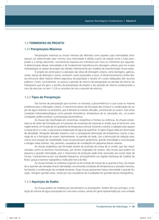 Aspectos Tecnológicos: Fundamentos • Volume II
Fundamentos de Hidrologia • 15
1.2 TORMENTAS DE PROJETO
1.21 Precipitações Máximas
Precipitações máximas ou chuvas intensas são definidas como aquelas cujas intensidades ultra-
passam um determinado valor mínimo. Essa intensidade é obtida a partir da relação entre o total preci-
pitado e o tempo decorrido, normalmente expressa em milímetros por hora ou milímetros por segundo.
A determinação dessas intensidades é de fundamental importância em drenagem urbana, pois em muitas
metodologias as vazões de projeto são obtidas indiretamente por modelos de transformação chuva-vazão.
O projeto da construção e a operação das obras de drenagem urbana, como barragens, galerias,
canais, bacias de detenção e outros, envolvem custos associados a riscos. O dimensionamento correto des-
sas estruturas deve implicar efetiva segurança da população e resultar em custos adequados dos recursos
públicos. Como, normalmente, se associa o período de retorno da precipitação ao período de retorno do
hidrograma que ela gera; a escolha da precipitação de projeto e seu período de retorno condicionarão o
risco da obra (ver no item 1.2.8 os conceitos de risco e período de retorno).
1.2.2 Tipos de Precipitação
Das formas de precipitação que ocorrem na natureza, a pluviométrica é a que causa os maiores
problemas para a drenagem urbana. O mecanismo básico da formação das chuvas é a condensação do va-
por de água existente na atmosfera, que é elevado às maiores altitudes, constituindo as nuvens. Sob certas
condições hidrometeorológicas como pressão atmosférica, temperatura do ar, saturação, etc., as nuvens
carregadas podem produzir a precipitação pluviométrica.
As chuvas são classificadas em convectivas, orográficas e frontais ou ciclônicas. As chuvas convec-
tivas ou de verão são formadas por um processo de convecção de massa de ar úmido, que se forma em uma
região restrita, em função de um gradiente de temperatura vertical. Durante a manhã, a radiação solar aquece
a massa de ar e o solo, o que provoca evaporação da água da superfície. O vapor d’água sobe por diminuição
de densidade. Atingindo altitudes maiores e com a consequente diminuição da temperatura, ocorre a satu-
ração do ar e formação da nuvem. Normalmente, no período da tarde, com a diminuição da radiação solar,
cria-se uma situação de instabilidade. Essas chuvas possuem geralmente, grande intensidade e curta duração
e atingem áreas restritas. São, portanto, causadoras de inundações em pequenas bacias urbanas.
As chuvas orográficas são formadas através da ascensão da massa de ar úmido, que são impul-
sionadas contra as barreiras montanhosas, por ventos originados do oceano. São chuvas que podem ter
pequena a grande intensidade, pois o mecanismo de produção pode estar associado aos outros tipos de
chuvas. Caracterizam-se por sua elevada frequência, principalmente nas regiões litorâneas do Sudeste do
Brasil, graças à barreira topográfica criada pela Serra do Mar.
As chuvas frontais ou ciclônicas originam-se do contato de massas de ar quentes e frias. As massas
de ar quentes são elevadas (menor densidade), encontrando condições de temperaturas e pressões menores,
facilitando a condensação da umidade existente. Essas chuvas apresentam baixa intensidade e grande du-
ração. Atingem grandes áreas, sendo por isso causadoras de inundações em grandes bacias hidrográficas.
1.2.3 Aquisição de Dados
As chuvas podem ser medidas por pluviômetros ou pluviógrafos. Ambos têm por princípio, a me-
dição do volume de água precipitado em uma área unitária, sendo em geral representado por uma unidade
Book 1.indb 15 23/10/12 15:12
 