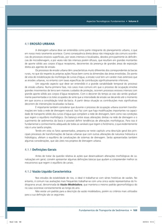 Fundamentos de Transporte de Sedimentos • 169
Aspectos Tecnológicos: Fundamentos • Volume II
4.1 EROSÃO URBANA
A drenagem urbana deve ser entendida como parte integrante do planejamento urbano, o que
em nosso meio raramente acontece. Como consequência direta dessa não integração são comuns ocorrên-
cias de processos erosivos superficiais, por vezes intensos e localizados, devidos principalmente às deficiên-
cias de microdrenagem, e por vezes não tão intensos porém difusos, que resultam em grandes montantes
de aporte sólido aos corpos d’água receptores, decorrentes da presença de grandes áreas de exposição
direta aos agentes de erosão.
Os processos de erosão urbana têm características muito diferentes dos correspondentes às bacias
rurais, no que diz respeito às próprias ações físicas bem como às dimensões das áreas envolvidas. Do ponto
de vista de instabilização da morfologia de cursos d’água, a erosão rural tem um caráter mais extensivo que
as erosões urbanas, no entanto com taxas específicas de contribuição significativamente inferiores.
Um segundo aspecto que deve ser entendido é a grande variabilidade temporal do processo
de erosão urbana. Numa primeira fase, nos casos mais comuns em que o processo de ocupação envolve
grandes movimentos de terra sem maiores cuidados de proteção, ocorrem processos erosivos intensos com
grande aporte sólido aos corpos d’água receptores. Com o decorrer do tempo as vias vão sendo gradual-
mente pavimentadas e os lotes ocupados de sorte que a intensidade de erosão vai decaindo até o momento
em que ocorra a consolidação total da bacia. A partir dessa situação as contribuições mais significativas
decorrem de intervenções localizadas na bacia.
É importante também considerar que durante o processo de ocupação urbana ocorrem transfor-
mações em toda a rede de drenagem natural. Isso faz com que haja modificações importantes na capaci-
dade de transporte sólido dos cursos d’água que compõem a rede de drenagem, bem como nas condições
que regem o equilíbrio morfológico. Do balanço entre essas alterações diretas na rede de drenagem e o
suprimento de sedimentos da bacia é possível definir tendências de alterações morfológicas. Para isso é
fundamental o conhecimento adequado de todas as variáveis que regem o fenômeno, o que evidentemente
não é uma tarefa simples.
Tendo em vista os fatos apresentados, preparou-se neste capítulo uma descrição geral dos prin-
cipais processos de transformações de bacias urbanas que com outras alterações de natureza hidráulica e
hidrológica, afetam o equilíbrio de canalizações de sistemas de drenagem. Serão apresentadas também
algumas considerações, que são úteis nos projetos de drenagem urbana.
4.1.1 Definições Gerais
Antes de tratar da questão relativa às ações que desencadeiam alterações morfológicas de ca-
nalizações em geral, convém apresentar algumas definições básicas que ajudam a compreender melhor os
mecanismos que regem o equilíbrio de canais.
4.1.2 Vazão Líquida Característica
Nos estudos de estabilidade de rios, o ideal é trabalhar-se com séries históricas de vazões. No
entanto, é comum nas avaliações mais frequentes trabalhar-se com uma única vazão representativa do hi-
drograma anual, denominada de Vazão Modeladora, que manteria o mesmo padrão geomorfológico do
rio caso ocorresse constantemente ao longo do ano.
Não existe um padrão para a descrição da vazão modeladora, porém os critérios mais utilizados
para a sua definição são os seguintes:
Book 1.indb 169 23/10/12 15:13
 