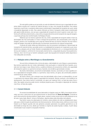 Fundamentos de Transporte de Sedimentos • 171
Aspectos Tecnológicos: Fundamentos • Volume II
Por este gráfico pode-se ver que existe um valor de diâmetro limite em que a capacidade de trans-
porte sólido se iguala com o aporte de material da bacia, ou seja, uma situação de equilíbrio. Para valores
superiores a esse limite o transporte sólido estará condicionado à capacidade de transporte do canal, sendo
o excedente depositado no leito. Para valores inferiores ao limite o transporte sólido estará condicionado
pelo aporte sólido da bacia, uma vez que a capacidade de transporte do canal é superior a esse valor. Con-
forme já foi definido anteriormente, a esta última situação denomina-se de transporte da carga de lavagem,
a qual não participa das transformações morfológicas fluviais.
Materiais que nos trechos superiores dos rios, onde a capacidade de transporte sólido é maior (as
declividades são mais acentuadas e é maior a energia de escoamento), são caracterizados como carga de
lavagem, passam a ser considerados como carga de material de leito nos trechos inferiores. Por esta razão a
carga de lavagem não pode ser definida pela sua dimensão característica do material transportado.
A parcela da vazão sólida que efetivamente atua nos processos morfológicos é denominada de
transporte de material do leito, que pode ocorrer na modalidade de transporte em suspensão ou por arras-
tamento ou saltação junto ao fundo. Devido à complexidade do fenômeno em si, e consequentemente das
técnicas de medição e, conforme foi mencionado anteriormente, a exiguidade de postos fluviossedimento-
métricos, não é raro ter que se fazerem avaliações a partir das equações de transporte sólido disponíveis e
mais adequadas aos estudos.
4.1.4 Relação entre a Morfologia e a Granulometria
Há uma forte correlação entre a forma da seção, a declividade do curso d’água e a granulometria.
Nos trechos superiores dos rios, onde a declividade é mais acentuada e o material de leito é graúdo, as se-
ções são mais largas e rasas. Nesses trechos, a potência hidráulica do escoamento confere uma capacidade
de transporte superior ao suprimento da bacia, havendo uma tendência generalizada à erosão.
No trecho intermediário, encontram-se declividades menores, ocorrendo um maior equilíbrio en-
tre a capacidade de transporte sólido e o suprimento. Esses trechos, em geral, são constituídos predomi-
nantemente por areias médias.
No trecho inferior, com a redução maior das declividades volta a haver um desequilíbrio, no qual
o suprimento de material sólido supera a capacidade de transporte. Resulta, portanto, uma tendência ao
assoreamento. Esse último trecho é constituído, em geral, por materiais finos, na faixa das areias finas a
siltes. Nas regiões estuarinas pode ocorrer condições propícias para a floculação e deposição de materiais
mais finos, na faixa das argilas.
4.1.5 Canais Estáveis
Do estudo da estabilidade de canais destinados à irrigação surgiu em 1895 a formulação de Ken-
nedy, que seria a precursora do que posteriormente se denominaria de Teoria do Regime, iniciando-se
assim esta escola de natureza empírica. Depois desta, surgiram muitas outras entre as quais destacam-se as
de Lane, Lacey, Inglis, Blench, Simons e Richardson, algumas delas serão discutidas mais adiante.
Essa teoria nasceu da observação de inúmeros canais estáveis de onde se estabeleceram equa-
ções para a determinação de parâmetros de dimensionamento. Dentro dessa teoria, define-se como Canal
Estável ou em Regime quando este não apresenta variações apreciáveis nos padrões geométricos ou de
declividade ao longo dos anos, desde que mantidos os regimes de vazões líquidas e sólidas. A partir dessa
conceituação é que surgiram as equações empíricas.
Book 1.indb 171 23/10/12 15:13
 
