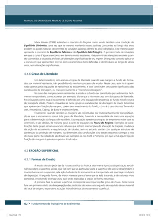 172 • Fundamentos de Transporte de Sedimentos
Manual de Drenagem e Manejo de Águas Pluviais
Maza Alvares (1968) estendeu o conceito do Regime como sendo também uma condição de
Equilíbrio Dinâmico, uma vez que se mesmo mantendo esses padrões constantes ao longo dos anos
existem os ajustes naturais decorrentes de variações sazonais dentro do ano hidrológico. Este mesmo autor
apresenta o conceito de Equilíbrio Estático e de Equilíbrio Morfológico. O primeiro trata de situações
em que o curso d’água se encontra em terreno muito resistente, não permitindo alterações sensíveis quan-
do submetidos a situações artificiais de alterações significativas de seu regime. O segundo conceito aplica-se
a cursos em que apresentam trechos com características bem definidas e identificáveis ao longo de vários
anos, sem alterações significativas.
4.1.6 Graus de Liberdade
Um determinado rio tem apenas um grau de liberdade quando suas margens e fundo são forma-
dos por material resistente, não possibilitando nenhum processo de erosão. Neste caso, este rio é gover-
nado apenas pelas equações de resistência ao escoamento, e que constituem uma parte significativa das
canalizações de drenagem, ou mais precisamente a “micromesodrenagem”.
No caso das margens serem resistentes à erosão e o fundo ser constituído por sedimentos facil-
mente transportáveis, como as areias por exemplo, diz-se que o rio neste caso tem dois graus de liberdade.
Para situações como essa o escoamento é definido por uma equação de resistência ao fundo móvel e outra
de transporte sólido. Podem enquadrar-se neste grupo as canalizações de drenagem de maior dimensão
que apresentam fixação de margens, porém sem revestimento do fundo, como é o caso dos rios Tamandu-
ateí, Aricanduva, Cabuçu de Baixo e outros similares.
Finalmente, quando também as margens são constituídas por material facilmente transportável,
diz-se que o escoamento possui três graus de liberdade, havendo a necessidade de mais uma equação
para a determinação da largura de equilíbrio. Esta equação apresenta um grau de empirismo maior que as
anteriores, e são obtidas, de maneira geral a partir de equações da Teoria do Regime. Exemplos de cana-
lizações deste grupo seriam os cursos naturais que sofrem intervenções de alteração de traçado, mudança
da seção de escoamento e regularização de taludes, sem no entanto contar com qualquer estrutura de
contenção ou proteção de margens. As dimensões das canalizações vão desde pequenos córregos a rios
de maior porte. Na cidade de São Paulo são exemplos os rios Tietê e Pinheiros, em que se há algum tipo de
fixação de margem é apenas em pontos localizados.
4.2 EROSÃO SUPERFICIAL
4.2.1 Formas de Erosão
A erosão do solo pode ser de natureza eólica ou hídrica. A primeira é produzida pela ação aerodi-
nâmica sobre a superfície sólida, que faz com que as partículas sobre a superfície do solo se desprendam e
mantenham-se em suspensão pela ação turbulenta do escoamento e transportada até que haja condições
de deposição. A segunda forma, de maior interesse para o tema que se está tratando, é de natureza mais
complexa, envolvendo diversas fases, que serão explicadas a seguir, de forma resumida.
A primeira fase da erosão superficial corresponde aos impactos das gotas de chuva. Existe nesta
fase um primeiro efeito de desagregação das partículas do solo e um segundo de expulsão desse material
do local de origem, expondo-o às ações hidrodinâmicas do escoamento superficial.
Book 1.indb 172 23/10/12 15:13
 