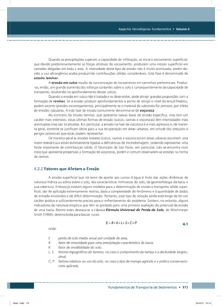Fundamentos de Transporte de Sedimentos • 173
Aspectos Tecnológicos: Fundamentos • Volume II
Quando as precipitações superam a capacidade de infiltração, se inicia o escoamento superficial,
que devido predominantemente às forças atrativas do escoamento, produzem uma erosão superficial em
camadas delgadas em toda a área. A intensidade deste tipo de erosão não é muito acentuada, porém de-
vido a sua abrangência acaba produzindo contribuições sólidas consideráveis. Esta fase é denominada de
erosão laminar.
A erosão em sulco resulta da concentração do escoamento em caminhos preferenciais. Produz-
-se, então, um grande aumento dos esforços cortantes sobre o solo e consequentemente da capacidade de
transporte, resultando no aprofundamento desses sulcos.
Quando a erosão em sulco não é tratada e se desenvolve, pode atingir grandes proporções com a
formação de ravinas. Se a erosão produzir aprofundamentos a ponto de atingir o nível do lençol freático,
podem ocorrer grandes escorregamentos, principalmente se o material do substrato for arenoso, por efeito
de erosões tubulares. A esta fase de erosão comumente denomina-se de voçoroca.
Ao contrário da erosão laminar, que apresenta baixas taxas de erosão específica, mas tem um
caráter mais extensivo, estas últimas formas de erosão (sulcos, ravinas e voçorocas) têm intensidades mais
acentuadas mas são localizadas. Em particular, a erosão na fase da voçoroca é a mais agressiva e, de manei-
ra geral, somente se justificam obras para a sua recuperação em áreas urbanas, em virtude dos prejuízos e
perigos potenciais que estas podem representar.
De maneira geral as erosões lineares (sulcos, ravinas e voçorocas) em áreas urbanas assumem uma
maior relevância e estão estreitamente ligadas a deficiências de microdrenagem, podendo representar uma
fonte importante de contribuição sólida. O Município de São Paulo, em particular, não se encontra num
meio que apresente propensão à formação de voçorocas, porém é comum observarem-se erosões na forma
de ravinas.
4.2.2 Fatores que Afetam a Erosão
A erosão superficial que irá servir de aporte aos cursos d’água é fruto das ações dinâmicas de
natureza hídrica ou eólica sobre o solo, das características intrínsecas do solo, da geomorfologia da bacia e
sua cobertura. Embora já existam alguns modelos para a determinação da erosão e transporte sólido super-
ficial, são de aplicação extremamente restrita, dada a complexidade do fenômeno e à quantidade de dados
de entrada envolvidos e de difícil determinação. Portanto, esse tipo de solução ainda está longe de ter um
caráter prático e suficientemente preciso para o enfrentamento do problema. Existem, no entanto, alguns
indicadores de natureza empírica que têm se prestado para uma primeira avaliação do potencial de erosão
de uma bacia. Dentre estes destaca-se a clássica Fórmula Universal de Perda de Solo, de Wischmeyer
Smith (1960), desenvolvida para bacias rurais:
4.1
onde:
E	 perda de solo média anual por unidade de área;
R	 fator de erosividade para uma precipitação característica da bacia;
K	 fator de erodibilidade do solo;
L, S	fatores topográficos do terreno, no caso o comprimento de rampa e a declividade longitu-
dinal;
C, P	fatores relativos ao uso do solo, no caso o tipo de manejo agrícola e a prática conservacio-
nista aplicada.
Book 1.indb 173 23/10/12 15:13
 