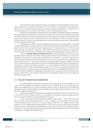 174 • Fundamentos de Transporte de Sedimentos
Manual de Drenagem e Manejo de Águas Pluviais
Este tipo de formulação é bastante didática, pois apresenta de forma explícita os fatores envol-
vidos na perda de solo. Os dois primeiros fatores, R e K, são devidos à características naturais enquanto os
dois últimos, C e P, se devem tão somente à ação antrópica. Os fatores topográficos L e S, apesar de serem
também características naturais, podem de alguma forma ser modificados pelo homem.
Sistemas de macrodrenagem urbana podem ter seu equilíbrio morfológico afetado, à medida que
valores de perdas de solo estejam fora dos limites normais, quer por erosão da porção urbana da bacia quer
por erosão da porção rural da bacia. Exemplo disto se tem, por exemplo, na região oeste do Estado de São
Paulo, em que as perdas de solo são responsáveis pelo intenso assoreamento dos rios da região, compro-
metendo obras como travessias, captações de água e, relativamente ao tema aqui tratado, a capacidade de
descarga de sistemas de drenagem.
Avaliações destas perdas envolvem complexos estudos específicos, acompanhados de intensas
campanhas de medições. O Instituto Agronômico de Campinas adota para o Estado de São Paulo valores de
perda de solo em torno de 0,4 t/ha.ano para regiões de pasto, e uma variação entre 12 e 25 t/ha.ano para
diversos tipos de cultura (Bertoni e Lombardi - 1985). Evidentemente estes valores devem ser tomados ape-
nas como referências, uma vez que inúmeros fatores podem afetar a perda de solo, conforme já foi visto.
Apesar da Fórmula Universal de Perda de Solo ter sido desenvolvida para áreas rurais, é in-
teressante verificar que alguns dos fatores desta equação são extremamente afetados nos processos de
urbanização. Por exemplo, na implantação de loteamentos, obras públicas ou privadas de grande porte,
de maneira geral ocorrem grandes movimentações de terra, em que se altera de forma significativa a to-
pografia local (fatores L e S ). Normalmente remove-se a camada superficial deixando expostos substratos
que em algumas situações podem apresentar taxas de erodibilidade diferenciadas (fator K). Dependendo da
duração para a completa implantação do projeto, com a recomposição da cobertura do solo (edificações,
pavimentações e áreas verdes) e implantação da drenagem, é comum que o empreendimento atravesse pe-
ríodos de chuvas em condições precárias; seria algo equivalente a uma condição desfavorável do fator P. Há
inúmeros exemplos de processos inadequados de ocupação urbana, que potencializam os fatores erosivos
descritos anteriormente, e que, aliados ao fato de haver uma drenagem inadequada, foram causadores de
prejuízos de grande monta.
4.2.3 Taxa de Transferência de Sedimentos
Do material erodido na bacia de contribuição, somente parte atinge a rede de drenagem, ou tem
o seu movimento retardado, por barreiras naturais presentes ao longo do percurso ou mesmo pela defa-
sagem de propagação entre as ondas de escoamento líquido e sólido. A relação entre a quantidade que
efetivamente atinge a rede de drenagem e a quantidade de material efetivamente erodido, denomina-se de
taxa de transferência de sedimentos.
A determinação da taxa de transferência de sedimentos é extremamente rara em nosso meio, pois
é muito difícil contar com dados simultâneos, em quantidade e consistentes a respeito da perda de solo na
bacia e transporte de sedimentos na correspondente calha de rio.
Estudos realizados em algumas regiões dos Estados Unidos (Vanoni - 1977) indicam que, para
bacias rurais com área de drenagem superiores a 15 km2
, apresenta-se uma variação da taxa de transfe-
rência de sedimentos entre 5 % e 20 %. Já áreas menores, da ordem de 1 km2
, podem apresentar taxas
superiores a 50 % , podendo atingir valores próximos a 100 %. Estima-se que em áreas urbanas as taxas de
transferência sejam mais elevadas comparativamente às áreas rurais, em função do parcelamento da bacia
hidrográfica em sub-bacias de pequenas dimensões, com sistemas de drenagem que tornam mais eficiente
o transporte do material proveniente da erosão.
Book 1.indb 174 23/10/12 15:13
 