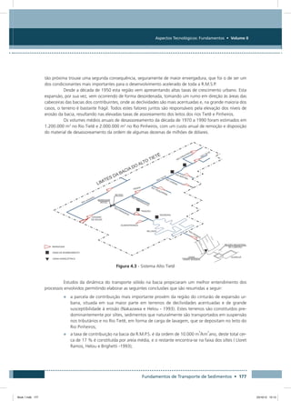 Fundamentos de Transporte de Sedimentos • 177
Aspectos Tecnológicos: Fundamentos • Volume II
tão próxima trouxe uma segunda consequência, seguramente de maior envergadura, que foi o de ser um
dos condicionantes mais importantes para o desenvolvimento acelerado de toda a R.M.S.P.
Desde a década de 1950 esta região vem apresentando altas taxas de crescimento urbano. Esta
expansão, por sua vez, vem ocorrendo de forma desordenada, tomando um rumo em direção às áreas das
cabeceiras das bacias dos contribuintes, onde as declividades são mais acentuadas e, na grande maioria dos
casos, o terreno é bastante frágil. Todos estes fatores juntos são responsáveis pela elevação dos níveis de
erosão da bacia, resultando nas elevadas taxas de assoreamento dos leitos dos rios Tietê e Pinheiros.
Os volumes médios anuais de desassoreamento da década de 1970 a 1990 foram estimados em
1.200.000 m3
no Rio Tietê e 2.000.000 m3
no Rio Pinheiros, com um custo anual de remoção e disposição
do material de desassoreamento da ordem de algumas dezenas de milhões de dólares.
Figura 4.3 - Sistema Alto Tietê
Estudos da dinâmica do transporte sólido na bacia propiciaram um melhor entendimento dos
processos envolvidos permitindo elaborar as seguintes conclusões que são resumidas a seguir:
•	 a parcela de contribuição mais importante provém da região do cinturão de expansão ur-
bana, situada em sua maior parte em terrenos de declividades acentuadas e de grande
susceptibilidade à erosão (Nakazawa e Helou - 1993). Estes terrenos são constituídos pre-
dominantemente por siltes, sedimentos que naturalmente são transportados em suspensão
nos tributários e no Rio Tietê, em forma de carga de lavagem, que se depositam no leito do
Rio Pinheiros;
•	 a taxa de contribuição na bacia da R.M.P.S. é da ordem de 10.000 m
3
/km
2
ano, deste total cer-
ca de 17 % é constituída por areia média, e o restante encontra-se na faixa dos siltes ( Lloret
Ramos, Helou e Brighetti -1993);
Book 1.indb 177 23/10/12 15:13
 