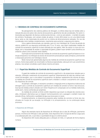 Fundamentos de Medidas de Controle do Escoamento Superficial • 181
Aspectos Tecnológicos: Fundamentos • Volume II
5.1 MEDIDAS DE CONTROLE DO ESCOAMENTO SUPERFICIAL
No planejamento dos sistemas públicos de drenagem, os efeitos desse tipo de medida sobre a
redução dos picos de vazão e dos volumes de escoamento, geralmente não são considerados. Por serem in-
tervenções que dependem de diversas condicionantes técnicas – como se verá adiante – e também de ações
de controle e fiscalização, nem sempre simples de aplicar, é muito difícil prever se, em uma determinada
bacia, serão ou não implantadas de acordo com os critérios de dimensionamento adotados. Por isso são
consideradas como medidas complementares, importantes para aumentar a segurança do sistema.
Uma a galeria dimensionada, por exemplo, para um risco hidrológico de 10 anos de período de
retorno, poderá ter sua segurança aumentada para 12 ou 15 anos, caso sejam implantadas medidas de
controle do escoamento superficial na bacia drenada por esta galeria. Além de reduzir os riscos de inun-
dação, sem a necessidade de ampliar a capacidade da galeria, podem trazer também outros benefícios ao
ambiente urbano como mostrado neste trabalho.
O princípio de funcionamento das medidas de controle do escoamento superficial baseia-se na re-
tenção temporária e na infiltração do excesso de escoamento provocado por ações antrópicas, promovendo
a restauração parcial do ciclo hidrológico natural.
Neste manual são apresentadas algumas das medidas de controle do escoamento superficial mais
comuns. Outros tipos podem ser encontrados na literatura especializada, cada qual com suas características
próprias, mas sempre concebidas a partir desses mesmos princípios.
5.1.1 Papel das Medidas de Controle do Escoamento Superficial
O papel das medidas de controle do escoamento superficial é o de proporcionar soluções para a
retenção, infiltração e abatimento do escoamento superficial. Diferentemente da visão dos sistemas tradi-
cionais de drenagem, que é a de acelerar o escoamento e se desfazer rapidamente dos volumes de água,
as medidas de controle do escoamento superficial visam a retardar e a reduzir o escoamento com a ajuda
dos dispositivos de controle.
Ao planejar a drenagem, é necessário considerar a integração entre os dispositivos tradicionais de
drenagem para o controle do escoamento superficial com medidas de controle na fonte e não estruturais.
Esse tipo de medidas ainda é utilizado com menor frequência em comparação com as medidas tradicionais,
sendo assim, menos conhecidas por projetistas.
As medidas de controle na fonte contêm dispositivos que atuam na redução dos volumes esco-
ados, introduzem alternativas que se integram harmoniosamente com a paisagem e também tratam da
poluição difusa, melhorando a qualidade da água que escoa para os canais.
Fundamentalmente, os dispositivos propostos pelas medidas de controle na fonte são clas-
sificadas em função de sua atuação, na infiltração e no armazenamento, ou na combinação desses
processos.
• Dispositivos de Infiltração
Alguns dos exemplos típicos de dispositivos de infiltração são as valas de infiltração, pavimentos
porosos, trincheiras de infiltração e valas gramadas. Estes dispositivos têm a função de destinar a água para
a sua absorção pelo solo, o que reduz a quantidade de água no sistema pluvial.
Os dispositivos têm escala adequada para a utilização em lotes, e é aplicado de forma dispersa
na bacia.
Book 1.indb 181 23/10/12 15:13
 