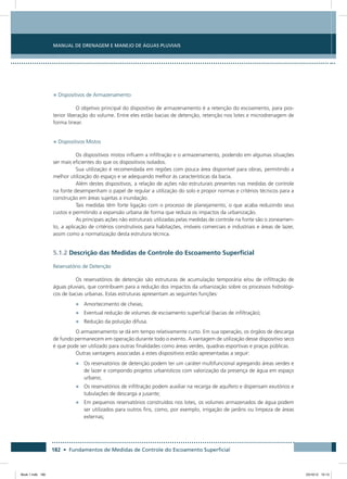 182 • Fundamentos de Medidas de Controle do Escoamento Superficial
Manual de Drenagem e Manejo de Águas Pluviais
• Dispositivos de Armazenamento
O objetivo principal do dispositivo de armazenamento é a retenção do escoamento, para pos-
terior liberação do volume. Entre eles estão bacias de detenção, retenção nos lotes e microdrenagem de
forma linear.
• Dispositivos Mistos
Os dispositivos mistos influem a infiltração e o armazenamento, podendo em algumas situações
ser mais eficientes do que os dispositivos isolados.
Sua utilização é recomendada em regiões com pouca área disponível para obras, permitindo a
melhor utilização do espaço e se adequando melhor às características da bacia.
Além destes dispositivos, a relação de ações não estruturais presentes nas medidas de controle
na fonte desempenham o papel de regular a utilização do solo e propor normas e critérios técnicos para a
construção em áreas sujeitas a inundação.
Tais medidas têm forte ligação com o processo de planejamento, o que acaba reduzindo seus
custos e permitindo a expansão urbana de forma que reduza os impactos da urbanização.
As principais ações não estruturais utilizadas pelas medidas de controle na fonte são o zoneamen-
to, a aplicação de critérios construtivos para habitações, imóveis comerciais e industriais e áreas de lazer,
assim como a normatização desta estrutura técnica.
5.1.2 Descrição das Medidas de Controle do Escoamento Superficial
Reservatório de Detenção
Os reservatórios de detenção são estruturas de acumulação temporária e/ou de infiltração de
águas pluviais, que contribuem para a redução dos impactos da urbanização sobre os processos hidrológi-
cos de bacias urbanas. Estas estruturas apresentam as seguintes funções:
•	 Amortecimento de cheias;
•	 Eventual redução de volumes de escoamento superficial (bacias de infiltração);
•	 Redução da poluição difusa.
O armazenamento se dá em tempo relativamente curto. Em sua operação, os órgãos de descarga
de fundo permanecem em operação durante todo o evento. A vantagem de utilização desse dispositivo seco
é que pode ser utilizado para outras finalidades como áreas verdes, quadras esportivas e praças públicas.
Outras vantagens associadas a estes dispositivos estão apresentadas a seguir:
•	 Os reservatórios de detenção podem ter um caráter multifuncional agregando áreas verdes e
de lazer e compondo projetos urbanísticos com valorização da presença de água em espaço
urbano;
•	 Os reservatórios de infiltração podem auxiliar na recarga de aquífero e dispensam exutórios e
tubulações de descarga a jusante;
•	 Em pequenos reservatórios construídos nos lotes, os volumes armazenados de água podem
ser utilizados para outros fins, como, por exemplo, irrigação de jardins ou limpeza de áreas
externas;
Book 1.indb 182 23/10/12 15:13
 