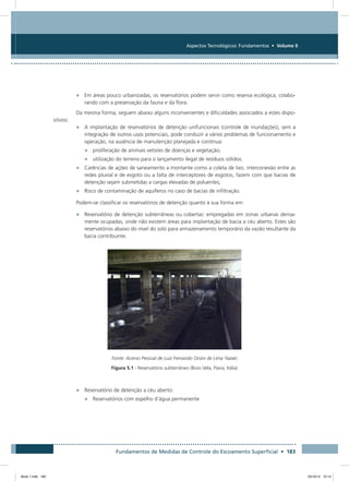 Fundamentos de Medidas de Controle do Escoamento Superficial • 183
Aspectos Tecnológicos: Fundamentos • Volume II
•	 Em áreas pouco urbanizadas, os reservatórios podem servir como reserva ecológica, colabo-
rando com a preservação da fauna e da flora.
Da mesma forma, seguem abaixo alguns inconvenientes e dificuldades associados a estes dispo-
sitivos:
•	 A implantação de reservatórios de detenção unifuncionais (controle de inundações), sem a
integração de outros usos potenciais, pode conduzir a vários problemas de funcionamento e
operação, na ausência de manutenção planejada e contínua:
•	 proliferação de animais vetores de doenças e vegetação;
•	 utilização do terreno para o lançamento ilegal de resíduos sólidos.
•	 Carências de ações de saneamento a montante como a coleta de lixo, interconexão entre as
redes pluvial e de esgoto ou a falta de interceptores de esgotos, fazem com que bacias de
detenção sejam submetidas a cargas elevadas de poluentes;
•	 Risco de contaminação de aquíferos no caso de bacias de infiltração.
Podem-se classificar os reservatórios de detenção quanto à sua forma em:
•	 Reservatório de detenção subterrâneas ou cobertas: empregadas em zonas urbanas densa-
mente ocupadas, onde não existem áreas para implantação de bacia a céu aberto. Estes são
reservatórios abaixo do nível do solo para armazenamento temporário da vazão resultante da
bacia contribuinte.
Fonte: Acervo Pessoal de Luiz Fernando Orsini de Lima Yazaki
Figura 5.1 - Reservatório subterrâneo (Bivio Vela, Pavia, Itália)
•	 Reservatório de detenção a céu aberto:
•	 Reservatórios com espelho d’água permanente
Book 1.indb 183 23/10/12 15:13
 