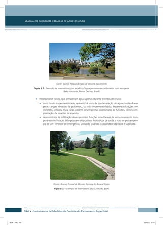 184 • Fundamentos de Medidas de Controle do Escoamento Superficial
Manual de Drenagem e Manejo de Águas Pluviais
Fonte: Acervo Pessoal de Nilo de Oliveira Nascimento
Figura 5.2 - Exemplo de reservatórios com espelho d’água permanente combinados com área verde
(Belo Horizonte, Minas Geraias, Brasil)
•	 Reservatórios secos, que armazenam água apenas durante eventos de chuva:
•	 com fundo impermeabilizado, quando há risco de contaminação de águas subterrâneas
pelas cargas elevadas de poluentes, ou não impermeabilizado. Impermeabilizações em
concreto, embora mais caras, podem desempenhar outros tipos de funções, como a im-
plantação de quadras de esportes;
•	 reservatórios de infiltração desempenham funções simultâneas de armazenamento tem-
porário e infiltração. Não possuem dispositivos hidráulicos de saída, a não ser pela exigên-
cia de um vertedor de emergência, utilizado quando a capacidade da bacia é superada.
Fonte: Acervo Pessoal de Monica Ferreira do Amaral Porto
Figura 5.3 - Exemplo de reservatório sec (Colorado, EUA)
Book 1.indb 184 23/10/12 15:14
 