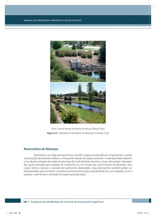 186 • Fundamentos de Medidas de Controle do Escoamento Superficial
Manual de Drenagem e Manejo de Águas Pluviais
Fonte: Acervo Pessoal de Monica Ferreira do Amaral Porto
Figura 5.5 - Exemplos de reservatório de detenção (Colorado, EUA)
Reservatório de Retenção
Reservatório com lago permanente que mantém a água armazenada por longo período, visando
à decantação de partículas sólidas e consequente redução de cargas poluentes. A operação deste dispositi-
vo se dá pela utilização de órgãos de descarga de fundo fechados durante a chuva, decantação, drenagem
das águas estocadas para estações de tratamento ou, em função das concentrações de poluentes, para
corpos hídricos naturais e remoção dos sedimentos depositados. Esses reservatórios também podem ser
dimensionados para manterem uma lâmina permanente de água, possibilitando seu uso integrado, junto a
parques, e permitindo a utilização do espaço pela população.
Book 1.indb 186 23/10/12 15:14
 