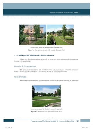 Fundamentos de Medidas de Controle do Escoamento Superficial • 187
Aspectos Tecnológicos: Fundamentos • Volume II
Fonte: Acervo Pessoal de Monica Ferreira do Amaral Porto
Figura 5.6 - Exemplo de reservatório de retenção (Colorado, EUA)
5.1.3 Descrição das Medidas de Controle na Fonte
Abaixo vêm descritas as medidas de controle na fonte mais relevantes, apresentando suas carac-
terísticas e funções básicas.
Condutos de Armazenamento
São condutos e reservatórios com medidas maiores que as usuais para armazenar temporaria-
mente o volume escoado e amortecer o escoamento afluente da bacia de contribuição.
Faixas Gramadas
Faixas para promover a infiltração do escoamento superficial, geralmente gramadas ou arborizadas.
Fonte: Acervo Pessoal de Monica Ferreira do Amaral Porto
Figura 5.7 - Exemplo de faixa gramada (Colorado, EUA)
Book 1.indb 187 23/10/12 15:14
 