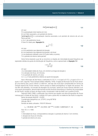 Aspectos Tecnológicos: Fundamentos • Volume II
Fundamentos de Hidrologia • 17
  1.1
em que:
P é a precipitação total máxima em mm;
R é um fator associado a um período de retorno;
 é a precipitação máxima associada a um período de retorno de um ano
(série parcial);
a, b e c são parâmetros locais.
O fator R é dado pela Equação1.2.
  1.2
em que:
α é um parâmetro que depende da duração;
β é um parâmetro que depende da duração e do local;
g é um parâmetro adotado como 0,25 para todos os postos;
T é o período de retorno (série parcial).
Outra forma bastante usual de se encontrar as relações de intensidade-duração-frequência são
expressões obtidas de ajustes de distribuição de frequência, como a apresentada na Equação 1.3:
  1.3
em que:
i é a intensidade média da chuva, em mm/min ao longo da duração t;
t é a duração da chuva, em minutos;
Tr é o período de retorno, em anos;
m, n, to e K são parâmetros relativos ao ajuste da equação.
Para o Município de São Paulo o coeficiente K é 57,71, m é igual a 0,172, t0 é igual a 22 e n é
igual a 1,025, segundo Paulo Sampaio Wilken (WILKEN, 1978). A região do Município de São Paulo abran-
ge uma extensa área, pouco inferior a 2.000 Km2
, até hoje não muito bem compreendida em termos da
variação espacial das chuvas intensas, mesmo porque os dados pluviográficos na região são escassos. Por
isso têm sido adotados, nos estudos de drenagem do município, valores de chuvas intensas referidos a um
único posto pluviográfico, denominado de Posto do IAG (Instituto Astronômico e Geofísico da Universidade
de São Paulo), situado no bairro da Água Funda, incorporado à rede do DAEE com o prefixo E3-035.
Segundo DAEE (1999), a publicação mais recente que reavalia uma série de equações de chuvas
intensas para o Estado de São Paulo, a relação I-D-F para o posto IAG na cidade de São Paulo é a seguinte:
Nome da estação IAH/USP – E3-035
Coordenadas geográficas Lat. 23°39’S; Long 46°38’W
Altitude 780 m
Período de dados utilizados: 1933-97 (65anos)
	
  1.4
Para 10  t  1440
Com:
I: intensidade da chuva, correspondente à duração t e período de retorno T, em mm/min;
t: duração da chuva em minutos;
T: período de retorno em anos.
Book 1.indb 17 23/10/12 15:12
 