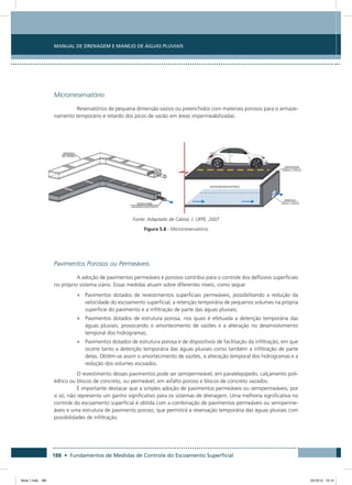 188 • Fundamentos de Medidas de Controle do Escoamento Superficial
Manual de Drenagem e Manejo de Águas Pluviais
Microrreservatório
Reservatórios de pequena dimensão vazios ou preenchidos com materiais porosos para o armaze-
namento temporário e retardo dos picos de vazão em áreas impermeabilizadas.
Fonte: Adaptado de Cabral, J. UFPE, 2007
Figura 5.8 - Microrreservatório
Pavimentos Porosos ou Permeáveis
A adoção de pavimentos permeáveis e porosos contribui para o controle dos deflúvios superficiais
no próprio sistema viário. Essas medidas atuam sobre diferentes níveis, como segue:
•	 Pavimentos dotados de revestimentos superficiais permeáveis, possibilitando a redução da
velocidade do escoamento superficial, a retenção temporária de pequenos volumes na própria
superfície do pavimento e a infiltração de parte das águas pluviais;
•	 Pavimentos dotados de estrutura porosa, nos quais é efetuada a detenção temporária das
águas pluviais, provocando o amortecimento de vazões e a alteração no desenvolvimento
temporal dos hidrogramas;
•	 Pavimentos dotados de estrutura porosa e de dispositivos de facilitação da infiltração, em que
ocorre tanto a detenção temporária das águas pluviais como também a infiltração de parte
delas. Obtêm-se assim o amortecimento de vazões, a alteração temporal dos hidrogramas e a
redução dos volumes escoados.
O revestimento desses pavimentos pode ser semipermeável, em paralelepípedo, calçamento poli-
édrico ou blocos de concreto, ou permeável, em asfalto poroso e blocos de concreto vazados.
É importante destacar que a simples adoção de pavimentos permeáveis ou semipermeáveis, por
si só, não representa um ganho significativo para os sistemas de drenagem. Uma melhoria significativa no
controle do escoamento superficial é obtida com a combinação de pavimentos permeáveis ou semiperme-
áveis e uma estrutura de pavimento poroso, que permitirá a reservação temporária das águas pluviais com
possibilidades de infiltração.
Book 1.indb 188 23/10/12 15:14
 