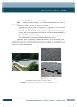 Fundamentos de Medidas de Controle do Escoamento Superficial • 189
Aspectos Tecnológicos: Fundamentos • Volume II
A Fonte: Acervo Pessoal de Afonso Luís Corrêa de Virgiliis
Figura 5.9 apresenta um exemplo de aplicação de pavimentos permeáveis em uma área de es-
tacionamento.
Benefícios observados na utilização dos pavimentos permeáveis:
•	 No caso de pavimentos permeáveis, há uma melhoria na segurança e conforto pela redução
da formação de poças de água e consequente melhoria da aderência;
•	 No caso de pavimentos porosos de infiltração, observam-se ganhos ambientais, com a pos-
sibilidade de recarga de reservas subterrâneas, além da melhoria da qualidade das águas por
ação de filtração no corpo do pavimento;
•	 No caso de pavimentos porosos de infiltração e detenção, destacam-se os ganhos financeiros,
associados à redução das dimensões do sistema de drenagem de jusante.
Ressaltam-se, porém, inconvenientes no emprego de pavimentos porosos de infiltração quanto à
possível poluição do lençol freático. Esse tipo de pavimento também está sujeito à colmatação, que é um
problema funcional no qual os poros do revestimento podem ser entupidos afetando diretamente suas
características e propriedades hidráulicas.
Pavimento asfáltico drenante
Blocos de concreto poroso
Fonte: Acervo Pessoal de Afonso Luís Corrêa de Virgiliis
Figura 5.9 - Pavimentos permeáveis em área de estacionamento (São Paulo, Brasil)
Book 1.indb 189 23/10/12 15:14
 