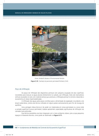190 • Fundamentos de Medidas de Controle do Escoamento Superficial
Manual de Drenagem e Manejo de Águas Pluviais
Fonte: Portland’s Bureau of Environmental Services
Figura 5.10 - Exemplo de pavimento permeável (Portland, EUA)
Poço de Infiltração
Os poços de infiltração são dispositivos pontuais com pequena ocupação de área superficial,
concebidos para evacuar as águas pluviais diretamente no subsolo, por infiltração. Estes são reservatórios
verticais escavados no solo com material poroso que promove a infiltração pontual no terreno reduzindo o
escoamento em áreas impermeabilizadas .
A infiltração das águas pelos poços contribui para a alimentação da vegetação circundante e do
lençol subterrâneo, sendo esta técnica utilizada em alguns países exclusivamente para fins de recarga de
aquíferos.
Uma vantagem dessa técnica é de poder ser implantada em zonas permeáveis ou zonas onde
a camada superficial é pouco permeável, todavia apresentam capacidades significativas de infiltração nas
camadas mais profundas.
Essa técnica possibilita uma boa integração com o meio ambiente urbano, pois ocupa pequenos
espaços e é bastante discreto, como pode ser observado na Figura 5.11.
Book 1.indb 190 23/10/12 15:14
 